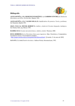 TEMA 4: AMPLIFICADORES DE POTENCIA
© Universidad de Jaén; J: D. Aguilar; M. Olid 35
Bibliografía
AGUILAR PEÑA, J. D.; DOMENECH MARTÍNEZ, A.; GARRIDO SÁNCHEZ, J. Simulación
Electrónica con PsPice. Ed. RA-MA. Madrid, 1995.
AGUILAR PEÑA, J. D.; VALERO SOLAS, D. Amplificadores De potencia. Teoría y problemas.
Ed. Paraninfo, Madrid 1993.
GRAY, PAUL R.; MEYER, ROBERT G. Análisis y diseño de Circuitos Integrados Analógicos.
Ed. Prentice Hall, cop, México 1995.
RASHID, M. H. Circuitos microelectrónicos. Análisis y diseño. Thomson, 2000.
RUIZ, ROBREDO, G. A. Electrónica básica para ingenieros. Dpto. Electrónica y Computadores.
Facultad de ciencias, Universidad de Cantabria.
<http://grupos.unican.es/dyvci/ruizrg/html.files/libroweb.html> [Consulta: 21 de enero de 2005]
SAVANT, C. J. et al. Diseño electrónico. Addison Wesley iberoamericana, 1992.
 
