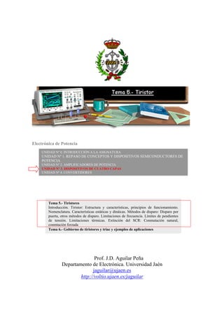 Electrónica de Potencia
Prof. J.D. Aguilar Peña
Departamento de Electrónica. Universidad Jaén
jaguilar@ujaen.es
http://voltio.ujaen.es/jaguilar
UNIDAD Nº 0. INTRODUCCIÓN A LA ASIGNATURA
UNIDAD Nº 1. REPASO DE CONCEPTOS Y DISPOSITIVOS SEMICONDUCTORES DE
POTENCIA
UNIDAD Nº 2. AMPLIFICADORES DE POTENCIA
UNIDAD Nº 3. DISPOSITIVOS DE CUATRO CAPAS
UNIDAD Nº 4. CONVERTIDORES
Tema 5.- Tiristores
Introducción. Tiristor: Estructura y características, principios de funcionamiento.
Nomenclatura. Características estáticas y dináicas. Métodos de disparo: Disparo por
puerta, otros métodos de disparo. Limitaciones de frecuencia. Límites de pendientes
de tensión. Limitaciones térmicas. Extinción del SCR: Conmutación natural,
conmtación forzada
Tema 6.- Gobierno de tiristores y triac y ejemplos de aplicaciones
 