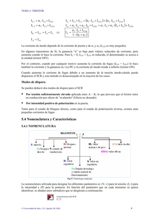 TEMA 5: TIRISTOR
© Universidad de Jaén; J. D. Aguilar; M. Olid 4
1
CO
1
E
1
1
C I
I
α
I +
⋅
= ( ) ( )
2
CO
2
E
2
1
CO
1
E
1
2
C
1
C
A I
I
α
I
I
α
I
I
I +
⋅
+
+
⋅
=
+
=
2
CO
2
E
2
2
C I
I
α
I +
⋅
= ( ) COX
G
A
2
A
1
COX
K
2
A
1
A I
I
I
α
I
α
I
I
α
I
α
I +
+
⋅
+
⋅
=
+
⋅
+
⋅
=
G
A
2
E
K I
I
I
I +
=
= ⇒
( )
2
1
COX
G
2
A
α
α
1
I
I
α
I
+
−
+
⋅
=
1
E
A I
I =
La corriente de ánodo depende de la corriente de puerta y de α1 y α2 (ICOX es muy pequeña).
En algunos transistores de Si, la ganancia “α” es baja para valores reducidos de corriente, pero
aumenta cuando lo hace la corriente. Para IG = 0, ICO1 + ICO2 es reducida, el denominador se acerca a
la unidad (tiristor OFF).
Por el contrario, cuando por cualquier motivo aumenta la corriente de fugas (ICO1 + ICO2) lo hace
también la corriente y la ganancia (α1+α2)Æ1 y la corriente de ánodo tiende a infinito (tiristor ON).
Cuando aumenta la corriente de fugas debido a un aumento de la tensión ánodo-cátodo puede
dispararse el SCR y este método es desaconsejado en la mayoría de los casos.
Modos de disparo.
Se pueden deducir dos modos de disparo para el SCR
ƒ Por tensión suficientemente elevada aplicada entre A – K, lo que provoca que el tiristor entre
en conducción por efecto de "avalancha" (Efecto no deseado)
ƒ Por intensidad positiva de polarización en la puerta.
Tanto para el estado de bloqueo directo, como para el estado de polarización inversa, existen unas
pequeñas corrientes de fugas.
5.4 Nomenclatura y Características
5.4.1 NOMENCLATURA
Fig 5.7 Simbología empleada
La nomenclatura utilizada para designar los diferentes parámetros es: (V, v) para la tensión, (I, i) para
la intensidad y (P) para la potencia. En función del parámetro que en cada momento se quiera
identificar, se añaden unos subíndices que se desglosan a continuación.
Características del SCR
[5_3]
 