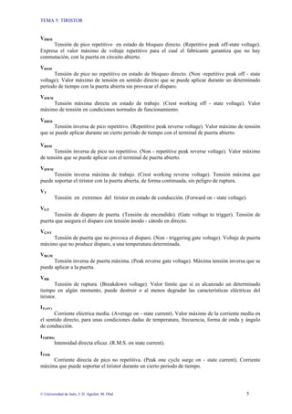 TEMA 5: TIRISTOR
© Universidad de Jaén; J. D. Aguilar; M. Olid 5
VDRM
Tensión de pico repetitivo en estado de bloqueo directo. (Repetitive peak off-state voltage).
Expresa el valor máximo de voltaje repetitivo para el cual el fabricante garantiza que no hay
conmutación, con la puerta en circuito abierto.
VDSM
Tensión de pico no repetitivo en estado de bloqueo directo. (Non -repetitive peak off - state
voltage). Valor máximo de tensión en sentido directo que se puede aplicar durante un determinado
periodo de tiempo con la puerta abierta sin provocar el disparo.
VDWM
Tensión máxima directa en estado de trabajo. (Crest working off - state voltage). Valor
máximo de tensión en condiciones normales de funcionamiento.
VRRM
Tensión inversa de pico repetitivo. (Repetitive peak reverse voltage). Valor máximo de tensión
que se puede aplicar durante un cierto periodo de tiempo con el terminal de puerta abierto.
VRSM
Tensión inversa de pico no repetitivo. (Non - repetitive peak reverse voltage). Valor máximo
de tensión que se puede aplicar con el terminal de puerta abierto.
VRWM
Tensión inversa máxima de trabajo. (Crest working reverse voltage). Tensión máxima que
puede soportar el tiristor con la puerta abierta, de forma continuada, sin peligro de ruptura.
VT
Tensión en extremos del tiristor en estado de conducción. (Forward on - state voltage).
VGT
Tensión de disparo de puerta. (Tensión de encendido). (Gate voltage to trigger). Tensión de
puerta que asegura el disparo con tensión ánodo - cátodo en directo.
VGNT
Tensión de puerta que no provoca el disparo. (Non - triggering gate voltage). Voltaje de puerta
máximo que no produce disparo, a una temperatura determinada.
VRGM
Tensión inversa de puerta máxima. (Peak reverse gate voltage). Máxima tensión inversa que se
puede aplicar a la puerta.
VBR
Tensión de ruptura. (Breakdown voltage). Valor límite que si es alcanzado un determinado
tiempo en algún momento, puede destruir o al menos degradar las características eléctricas del
tiristor.
IT(AV)
Corriente eléctrica media. (Average on - state current). Valor máximo de la corriente media en
el sentido directo, para unas condiciones dadas de temperatura, frecuencia, forma de onda y ángulo
de conducción.
IT(RMS)
Intensidad directa eficaz. (R.M.S. on state current).
ITSM
Corriente directa de pico no repetitiva. (Peak one cycle surge on - state current). Corriente
máxima que puede soportar el tiristor durante un cierto periodo de tiempo.
 