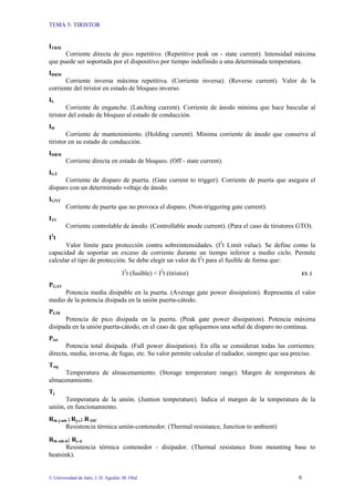 TEMA 5: TIRISTOR
© Universidad de Jaén; J. D. Aguilar; M. Olid 6
ITRM
Corriente directa de pico repetitivo. (Repetitive peak on - state current). Intensidad máxima
que puede ser soportada por el dispositivo por tiempo indefinido a una determinada temperatura.
IRRM
Corriente inversa máxima repetitiva. (Corriente inversa). (Reverse current). Valor de la
corriente del tiristor en estado de bloqueo inverso.
IL
Corriente de enganche. (Latching current). Corriente de ánodo mínima que hace bascular al
tiristor del estado de bloqueo al estado de conducción.
IH
Corriente de mantenimiento. (Holding current). Mínima corriente de ánodo que conserva al
tiristor en su estado de conducción.
IDRM
Corriente directa en estado de bloqueo. (Off - state current).
IGT
Corriente de disparo de puerta. (Gate current to trigger). Corriente de puerta que asegura el
disparo con un determinado voltaje de ánodo.
IGNT
Corriente de puerta que no provoca el disparo. (Non-triggering gate current).
ITC
Corriente controlable de ánodo. (Controllable anode current). (Para el caso de tiristores GTO).
I2
t
Valor límite para protección contra sobreintensidades. (I2
t Limit value). Se define como la
capacidad de soportar un exceso de corriente durante un tiempo inferior a medio ciclo. Permite
calcular el tipo de protección. Se debe elegir un valor de I2
t para el fusible de forma que:
I2
t (fusible) < I2
t (tiristor) E5. 2
PGAV
Potencia media disipable en la puerta. (Average gate power dissipation). Representa el valor
medio de la potencia disipada en la unión puerta-cátodo.
PGM
Potencia de pico disipada en la puerta. (Peak gate power dissipation). Potencia máxima
disipada en la unión puerta-cátodo, en el caso de que apliquemos una señal de disparo no continua.
Ptot
Potencia total disipada. (Full power dissipation). En ella se consideran todas las corrientes:
directa, media, inversa, de fugas, etc. Su valor permite calcular el radiador, siempre que sea preciso.
Tstg
Temperatura de almacenamiento. (Storage temperature range). Margen de temperatura de
almacenamiento.
Tj
Temperatura de la unión. (Juntion temperature). Indica el margen de la temperatura de la
unión, en funcionamiento.
Rth j-mb ; Rj-c; R θJC
Resistencia térmica unión-contenedor. (Thermal resistance, Junction to ambient)
Rth mb-h; Rc-d
Resistencia térmica contenedor - disipador. (Thermal resistance from mounting base to
heatsink).
 