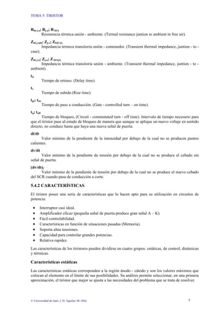 TEMA 5: TIRISTOR
© Universidad de Jaén; J. D. Aguilar; M. Olid 7
Rth j-a; Rj-a; R θJA
Resistencia térmica unión - ambiente. (Termal resistance juntion to ambient in free air).
Zth j-mb; Zj-c; ZθJC(t)
Impedancia térmica transitoria unión - contenedor. (Transient thermal impedance, juntion - to -
case).
Zth j-a; Zj-a; Z θJA(t)
Impedancia térmica transitoria unión - ambiente. (Transient thermal impedance, juntion - to -
ambient).
td
Tiempo de retraso. (Delay time).
tr
Tiempo de subida (Rise time).
tgt; ton
Tiempo de paso a conducción. (Gate - controlled turn – on time).
tq; toff
Tiempo de bloqueo, (Circuit - commutated turn - off time). Intervalo de tiempo necesario para
que el tiristor pase al estado de bloqueo de manera que aunque se aplique un nuevo voltaje en sentido
directo, no conduce hasta que haya una nueva señal de puerta.
di/dt
Valor mínimo de la pendiente de la intensidad por debajo de la cual no se producen puntos
calientes.
dv/dt
Valor mínimo de la pendiente de tensión por debajo de la cual no se produce el cebado sin
señal de puerta.
(dv/dt)C
Valor mínimo de la pendiente de tensión por debajo de la cual no se produce el nuevo cebado
del SCR cuando pasa de conducción a corte.
5.4.2 CARACTERÍSTICAS
El tiristor posee una serie de características que lo hacen apto para su utilización en circuitos de
potencia:
• Interruptor casi ideal.
• Amplificador eficaz (pequeña señal de puerta produce gran señal A – K).
• Fácil controlabilidad.
• Características en función de situaciones pasadas (Memoria).
• Soporta altas tensiones.
• Capacidad para controlar grandes potencias.
• Relativa rapidez.
Las características de los tiristores pueden dividirse en cuatro grupos: estáticas, de control, dinámicas
y térmicas.
Características estáticas
Las características estáticas corresponden a la región ánodo - cátodo y son los valores máximos que
colocan al elemento en el límite de sus posibilidades. Su análisis permite seleccionar, en una primera
aproximación, el tiristor que mejor se ajusta a las necesidades del problema que se trata de resolver.
 
