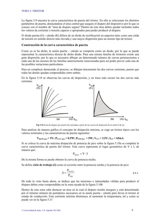 TEMA 5: TIRISTOR
© Universidad de Jaén; J. D. Aguilar; M. Olid 9
La figura 5.9 muestra la curva característica de puerta del tiristor. En ella se relacionan los distintos
parámetros de puerta, destacándose el área central que asegura el disparo del dispositivo por lo que se
conoce con el nombre de “área de disparo seguro”.Dentro de éste área deben quedar incluidos todos
los valores de corriente o tensión capaces o apropiados para poder producir el disparo.
El diodo puerta (G) - cátodo (K) difiere de un diodo de rectificación en aspectos tales como una caída
de tensión en sentido directo más elevada y una mayor dispersión para un mismo tipo de tiristor.
Construcción de la curva característica de puerta
Como ya se ha dicho, la unión puerta – cátodo se comporta como un diodo, por lo que se puede
representar la característica directa de dicho diodo. Para una misma familia de tiristores existe una
gran dispersión, por lo que es necesario dibujar un determinado número de curvas pertenecientes a
cada una de las uniones de las familias anteriormente mencionadas para así poder prever cada una de
las posibles variaciones particulares.
Para no complicar demasiado el proceso, se dibujan únicamente las dos curvas extremas, puesto que
todas las demás quedan comprendidas entre ambas.
En la figura 5.10 se observan las curvas de dispersión, y en trazo más oscuro las dos curvas más
extremas.
VFG
IFG
VFG
IFG
(A) (A)
(V)
(V)
(a) (b)
Fig 5.10 Zona de disparo por puerta (b) calculada a partir de las curvas de dispersión de la unión G-K (a)
Para analizar de manera gráfica el concepto de disipación máxima, se coge un tiristor típico con los
valores nominales y las características de puerta siguientes:
VRGM max = 5V; PGAV max = 0.5W; PGM max = 5W; VGT > 3.5V; IGT > 65mA
Si se coloca la curva de máxima disipación de potencia de pico sobre la figura 5.10a se completa la
curva característica de puerta del tiristor. Esta curva representa el lugar geométrico de V e I, de
manera que:
I
V
PMAX ⋅
=
De la misma forma se puede obtener la curva de potencia media.
Se define ciclo de trabajo (δ) como el cociente entre la potencia media y la potencia de pico
GM
G(AV)
P
P
=
δ E 5. 3
De todo lo visto hasta ahora, se deduce que las tensiones e intensidades válidas para producir el
disparo deben estar comprendidas en la zona rayada de la figura 5.10b
Dentro de esta zona cabe destacar un área en la cual el disparo resulta inseguro y está determinado
por el mínimo número de portadores necesarios en la unión puerta - cátodo para llevar al tiristor al
estado de conducción. Esta corriente mínima disminuye al aumentar la temperatura, tal y como se
puede ver en la figura 5.11
 