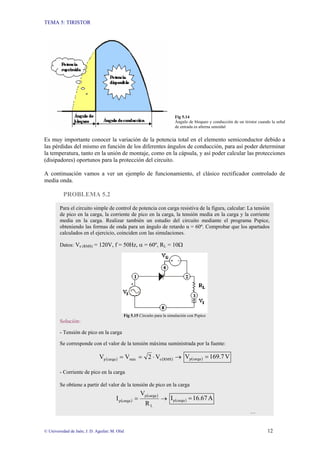 TEMA 5: TIRISTOR
© Universidad de Jaén; J. D. Aguilar; M. Olid 12
Fig 5.14
Ángulo de bloqueo y conducción de un tiristor cuando la señal
de entrada es alterna senoidal
Es muy importante conocer la variación de la potencia total en el elemento semiconductor debido a
las pérdidas del mismo en función de los diferentes ángulos de conducción, para así poder determinar
la temperatura, tanto en la unión de montaje, como en la cápsula, y así poder calcular las protecciones
(disipadores) oportunos para la protección del circuito.
A continuación vamos a ver un ejemplo de funcionamiento, el clásico rectificador controlado de
media onda.
PROBLEMA 5.2
Para el circuito simple de control de potencia con carga resistiva de la figura, calcular: La tensión
de pico en la carga, la corriente de pico en la carga, la tensión media en la carga y la corriente
media en la carga. Realizar también un estudio del circuito mediante el programa Pspice,
obteniendo las formas de onda para un ángulo de retardo α = 60º. Comprobar que los apartados
calculados en el ejercicio, coinciden con las simulaciones.
Datos: Ve (RMS) = 120V, f = 50Hz, α = 60º, RL = 10Ω
Fig 5.15 Circuito para la simulación con Pspice
Solución:
- Tensión de pico en la carga
Se corresponde con el valor de la tensión máxima suministrada por la fuente:
( ) ( ) →
⋅
=
= RMS
e
máx
carga
p V
2
V
V ( ) V
169.7
V carga
p =
- Corriente de pico en la carga
Se obtiene a partir del valor de la tensión de pico en la carga
( )
( )
→
=
L
carga
p
carga
p
R
V
I ( ) A
16.67
I carga
p =
…
 