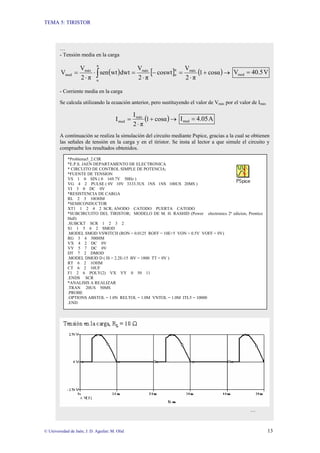 TEMA 5: TIRISTOR
© Universidad de Jaén; J. D. Aguilar; M. Olid 13
…
- Tensión media en la carga
( ) [ ] ( )→
+
⋅
=
−
⋅
=
⋅
⋅
= ∫ cosα
1
π
2
V
coswt
π
2
V
dwt
wt
sen
π
2
V
V máx
π
α
máx
π
α
máx
med V
40.5
Vmed =
- Corriente media en la carga
Se calcula utilizando la ecuación anterior, pero sustituyendo el valor de Vmáx por el valor de Imáx
( )→
+
⋅
= cosα
1
π
2
I
I máx
med A
4.05
Imed =
A continuación se realiza la simulación del circuito mediante Pspice, gracias a la cual se obtienen
las señales de tensión en la carga y en el tiristor. Se insta al lector a que simule el circuito y
compruebe los resultados obtenidos.
…
*Problema5_2.CIR
*E.P.S. JAEN DEPARTAMENTO DE ELECTRONICA
* CIRCUITO DE CONTROL SIMPLE DE POTENCIA;
*FUENTE DE TENSION
VS 1 0 SIN ( 0 169.7V 50Hz )
VG 4 2 PULSE ( 0V 10V 3333.3US 1NS 1NS 100US 20MS )
VI 3 0 DC 0V
*RESISTENCIA DE CARGA
RL 2 3 10OHM
*SEMICONDUCTOR
XT1 1 2 4 2 SCR; ANODO CATODO PUERTA CATODO
*SUBCIRCUITO DEL TIRISTOR; MODELO DE M. H. RASHID (Power electronics 2ª edicion, Prentice
Hall)
.SUBCKT SCR 1 2 3 2
S1 1 5 6 2 SMOD
.MODEL SMOD VSWITCH (RON = 0.0125 ROFF = 10E+5 VON = 0.5V VOFF = 0V)
RG 3 4 500HM
VX 4 2 DC 0V
VY 5 7 DC 0V
DT 7 2 DMOD
.MODEL DMOD D ( IS = 2.2E-15 BV = 1800 TT = 0V )
RT 6 2 1OHM
CT 6 2 10UF
F1 2 6 POLY(2) VX VY 0 50 11
.ENDS SCR
*ANALISIS A REALIZAR
.TRAN 20US 50MS
.PROBE
.OPTIONS ABSTOL = 1.0N RELTOL = 1.0M VNTOL = 1.0M ITL5 = 10000
.END
 