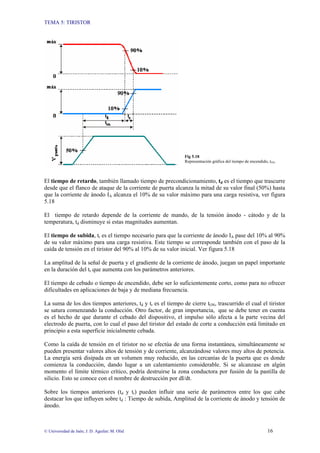 TEMA 5: TIRISTOR
© Universidad de Jaén; J. D. Aguilar; M. Olid 16
Fig 5.18
Representación gráfica del tiempo de encendido, tON.
El tiempo de retardo, también llamado tiempo de precondicionamiento, td es el tiempo que trascurre
desde que el flanco de ataque de la corriente de puerta alcanza la mitad de su valor final (50%) hasta
que la corriente de ánodo IA alcanza el 10% de su valor máximo para una carga resistiva, ver figura
5.18
El tiempo de retardo depende de la corriente de mando, de la tensión ánodo - cátodo y de la
temperatura, td disminuye si estas magnitudes aumentan.
El tiempo de subida, tr es el tiempo necesario para que la corriente de ánodo IA pase del 10% al 90%
de su valor máximo para una carga resistiva. Este tiempo se corresponde también con el paso de la
caída de tensión en el tiristor del 90% al 10% de su valor inicial. Ver figura 5.18
La amplitud de la señal de puerta y el gradiente de la corriente de ánodo, juegan un papel importante
en la duración del tr que aumenta con los parámetros anteriores.
El tiempo de cebado o tiempo de encendido, debe ser lo suficientemente corto, como para no ofrecer
dificultades en aplicaciones de baja y de mediana frecuencia.
La suma de los dos tiempos anteriores, td y tr es el tiempo de cierre tON, trascurrido el cual el tiristor
se satura comenzando la conducción. Otro factor, de gran importancia, que se debe tener en cuenta
es el hecho de que durante el cebado del dispositivo, el impulso sólo afecta a la parte vecina del
electrodo de puerta, con lo cual el paso del tiristor del estado de corte a conducción está limitado en
principio a esta superficie inicialmente cebada.
Como la caída de tensión en el tiristor no se efectúa de una forma instantánea, simultáneamente se
pueden presentar valores altos de tensión y de corriente, alcanzándose valores muy altos de potencia.
La energía será disipada en un volumen muy reducido, en las cercanías de la puerta que es donde
comienza la conducción, dando lugar a un calentamiento considerable. Si se alcanzase en algún
momento el límite térmico crítico, podría destruirse la zona conductora por fusión de la pastilla de
silicio. Esto se conoce con el nombre de destrucción por dI/dt.
Sobre los tiempos anteriores (td y tr) pueden influir una serie de parámetros entre los que cabe
destacar los que influyen sobre td : Tiempo de subida, Amplitud de la corriente de ánodo y tensión de
ánodo.
 