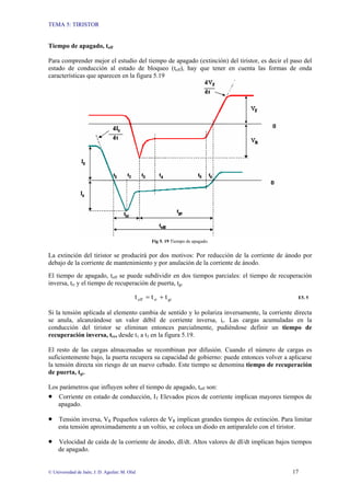 TEMA 5: TIRISTOR
© Universidad de Jaén; J. D. Aguilar; M. Olid 17
Tiempo de apagado, toff
Para comprender mejor el estudio del tiempo de apagado (extinción) del tiristor, es decir el paso del
estado de conducción al estado de bloqueo (toff), hay que tener en cuenta las formas de onda
características que aparecen en la figura 5.19
Fig 5. 19 Tiempo de apagado.
La extinción del tiristor se producirá por dos motivos: Por reducción de la corriente de ánodo por
debajo de la corriente de mantenimiento y por anulación de la corriente de ánodo.
El tiempo de apagado, toff se puede subdividir en dos tiempos parciales: el tiempo de recuperación
inversa, trr y el tiempo de recuperación de puerta, tgr
gr
rr
off t
t
t +
= E5. 5
Si la tensión aplicada al elemento cambia de sentido y lo polariza inversamente, la corriente directa
se anula, alcanzándose un valor débil de corriente inversa, ir. Las cargas acumuladas en la
conducción del tiristor se eliminan entonces parcialmente, pudiéndose definir un tiempo de
recuperación inversa, trr, desde t1 a t3 en la figura 5.19.
El resto de las cargas almacenadas se recombinan por difusión. Cuando el número de cargas es
suficientemente bajo, la puerta recupera su capacidad de gobierno: puede entonces volver a aplicarse
la tensión directa sin riesgo de un nuevo cebado. Este tiempo se denomina tiempo de recuperación
de puerta, tgr.
Los parámetros que influyen sobre el tiempo de apagado, toff son:
• Corriente en estado de conducción, IT Elevados picos de corriente implican mayores tiempos de
apagado.
• Tensión inversa, VR Pequeños valores de VR implican grandes tiempos de extinción. Para limitar
esta tensión aproximadamente a un voltio, se coloca un diodo en antiparalelo con el tiristor.
• Velocidad de caída de la corriente de ánodo, dI/dt. Altos valores de dI/dt implican bajos tiempos
de apagado.
 