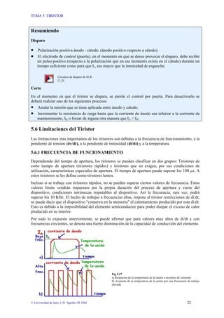 TEMA 5: TIRISTOR
© Universidad de Jaén; J. D. Aguilar; M. Olid 22
Resumiendo
Disparo
• Polarización positiva ánodo - cátodo. (ánodo positivo respecto a cátodo).
• El electrodo de control (puerta), en el momento en que se desee provocar el disparo, debe recibir
un pulso positivo (respecto a la polarización que en ese momento exista en el cátodo) durante un
tiempo suficiente como para que IA sea mayor que la intensidad de enganche.
Circuitos de disparo de SCR
[5_8]
Corte
En el momento en que el tiristor se dispara, se pierde el control por puerta. Para desactivarlo se
deberá realizar uno de los siguientes procesos
• Anular la tensión que se tiene aplicada entre ánodo y cátodo.
• Incrementar la resistencia de carga hasta que la corriente de ánodo sea inferior a la corriente de
mantenimiento, IH o forzar de alguna otra manera que IA < IH.
5.6 Limitaciones del Tiristor
Las limitaciones más importantes de los tiristores son debidas a la frecuencia de funcionamiento, a la
pendiente de tensión (dv/dt), a la pendiente de intensidad (di/dt) y a la temperatura.
5.6.1 FRECUENCIA DE FUNCIONAMIENTO
Dependiendo del tiempo de apertura, los tiristores se pueden clasificar en dos grupos: Tiristores de
corto tiempo de apertura (tiristores rápidos) y tiristores que no exigen, por sus condiciones de
utilización, características especiales de apertura. El tiempo de apertura puede superar los 100 µs. A
estos tiristores se les define como tiristores lentos.
Incluso si se trabaja con tiristores rápidos, no se pueden superar ciertos valores de frecuencia. Estos
valores límite vendrán impuestos por la propia duración del proceso de apertura y cierre del
dispositivo, condiciones intrínsecas imputables al dispositivo. Así la frecuencia, rara vez, podrá
superar los 10 KHz. El hecho de trabajar a frecuencias altas, impone al tiristor restricciones de di/dt;
se puede decir que el dispositivo "conserva en la memoria" el calentamiento producido por esta di/dt.
Esto es debido a la imposibilidad del elemento semiconductor para poder disipar el exceso de calor
producido en su interior.
Por todo lo expuesto anteriormente, se puede afirmar que para valores muy altos de di/dt y con
frecuencias crecientes, se denota una fuerte disminución de la capacidad de conducción del elemento.
Fig 5.27
a) Respuesta de la temperatura de la unión a un pulso de corriente
b) Aumento de la temperatura de la unión por una frecuencia de trabajo
elevada
 