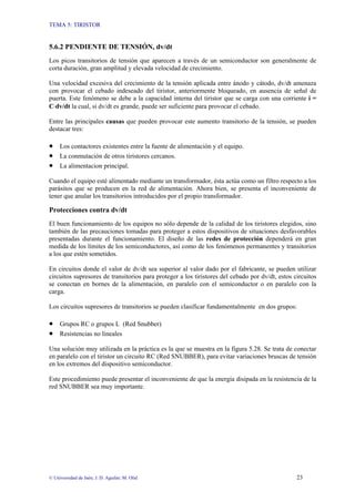 TEMA 5: TIRISTOR
© Universidad de Jaén; J. D. Aguilar; M. Olid 23
5.6.2 PENDIENTE DE TENSIÓN, dv/dt
Los picos transitorios de tensión que aparecen a través de un semiconductor son generalmente de
corta duración, gran amplitud y elevada velocidad de crecimiento.
Una velocidad excesiva del crecimiento de la tensión aplicada entre ánodo y cátodo, dv/dt amenaza
con provocar el cebado indeseado del tiristor, anteriormente bloqueado, en ausencia de señal de
puerta. Este fenómeno se debe a la capacidad interna del tiristor que se carga con una corriente i =
C⋅dv/dt la cual, si dv/dt es grande, puede ser suficiente para provocar el cebado.
Entre las principales causas que pueden provocar este aumento transitorio de la tensión, se pueden
destacar tres:
• Los contactores existentes entre la fuente de alimentación y el equipo.
• La conmutación de otros tiristores cercanos.
• La alimentacion principal.
Cuando el equipo esté alimentado mediante un transformador, ésta actúa como un filtro respecto a los
parásitos que se producen en la red de alimentación. Ahora bien, se presenta el inconveniente de
tener que anular los transitorios introducidos por el propio transformador.
Protecciones contra dv/dt
El buen funcionamiento de los equipos no sólo depende de la calidad de los tiristores elegidos, sino
también de las precauciones tomadas para proteger a estos dispositivos de situaciones desfavorables
presentadas durante el funcionamiento. El diseño de las redes de protección dependerá en gran
medida de los límites de los semiconductores, así como de los fenómenos permanentes y transitorios
a los que estén sometidos.
En circuitos donde el valor de dv/dt sea superior al valor dado por el fabricante, se pueden utilizar
circuitos supresores de transitorios para proteger a los tiristores del cebado por dv/dt, estos circuitos
se conectan en bornes de la alimentación, en paralelo con el semiconductor o en paralelo con la
carga.
Los circuitos supresores de transitorios se pueden clasificar fundamentalmente en dos grupos:
• Grupos RC o grupos L (Red Snubber)
• Resistencias no lineales
Una solución muy utilizada en la práctica es la que se muestra en la figura 5.28. Se trata de conectar
en paralelo con el tiristor un circuito RC (Red SNUBBER), para evitar variaciones bruscas de tensión
en los extremos del dispositivo semiconductor.
Este procedimiento puede presentar el inconveniente de que la energía disipada en la resistencia de la
red SNUBBER sea muy importante.
 