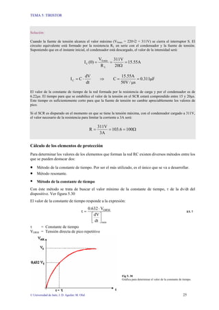 TEMA 5: TIRISTOR
© Universidad de Jaén; J. D. Aguilar; M. Olid 25
Solución:
Cuando la fuente de tensión alcanza el valor máximo (VSmáx = 220√2 = 311V) se cierra el interruptor S. El
circuito equivalente está formado por la resistencia RL en serie con el condensador y la fuente de tensión.
Suponiendo que en el instante inicial, el condensador está descargado, el valor de la intensidad será:
5.55A
1
20
311V
R
V
(0)
I
L
máx
S
C =
Ω
=
=
F
311
.
0
s
/
V
50
15.55A
C
dt
dV
C
IC µ
=
µ
=
⇒
⋅
=
El valor de la constante de tiempo de la red formada por la resistencia de carga y por el condensador es de
6.22µs. El tiempo para que se estabilice el valor de la tensión en el SCR estará comprendido entre 15 y 20µs.
Este tiempo es suficientemente corto para que la fuente de tensión no cambie apreciablemente los valores de
pico.
Si el SCR es disparado en el momento en que se tiene la tensión máxima, con el condensador cargado a 311V,
el valor necesario de la resistencia para limitar la corriente a 3A será:
Ω
=
=
= 100
103.6
3A
311V
R
Cálculo de los elementos de protección
Para determinar los valores de los elementos que forman la red RC existen diversos métodos entre los
que se pueden destacar dos:
• Método de la constante de tiempo. Por ser el más utilizado, es el único que se va a desarrollar.
• Método resonante.
ƒ Método de la constante de tiempo
Con éste método se trata de buscar el valor mínimo de la constante de tiempo, τ de la dv/dt del
dispositivo. Ver figura 5.30
El valor de la constante de tiempo responde a la expresión:
min
DRM
dt
dV
V
0.632
⎥
⎦
⎤
⎢
⎣
⎡
⋅
=
τ E5. 7
τ = Constante de tiempo
VDRM = Tensión directa de pico repetitivo
Fig 5. 30
Gráfica para determinar el valor de la constante de tiempo.
 