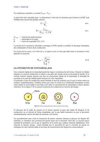 TEMA 5: TIRISTOR
© Universidad de Jaén; J. D. Aguilar; M. Olid 26
En condiciones normales, se tomará VDRM = Vmáx
A partir del valor calculado para τ se determina el valor de los elementos que forman la red RC (red
Snubber) del circuito del ejemplo anterior
L
R
C
τ
= E5. 8
( ) K
I
I
V
R
L
TSM
Amáx
⋅
−
= E5. 9
VA máx = Tensión de ánodo máxima.
IL = Intensidad en la carga.
K = Factor de seguridad. (0.4...0.1)
La misión de la resistencia calculada es proteger al SCR cuando se produce la descarga instantánea
del condensador al inicio de la conducción.
En el peor de los casos, si el valor de ton es igual a cero, el valor que debe tener la resistencia viene
dado por la ecuación:
C
dt
dI
V
R Amáx
min
⋅
= E5. 10
5.6.3 PENDIENTE DE INTENSIDAD, dI/dt
Una variación rápida de la intensidad puede dar lugar a la destrucción del tiristor. Durante el cebado
(disparo), la zona de conducción se reduce a una parte del cátodo vecina al electrodo de mando. Si el
circuito exterior impone durante esta fase un crecimiento rápido de la intensidad, la densidad de
corriente en la zona de cebado puede alcanzar un valor importante.
Al principio el área de conducción estará limitada al área de la puerta, por lo que la unión entera no
conduce instantáneamente. También ocurre que como el cristal no es totalmente homogéneo existen
zonas donde la resistividad es más baja y por tanto la concentración de intensidad es mayor (puntos
calientes). En la figura 5.30 se muestra el proceso de conducción en función del tiempo.
Fig 5.31 Área de conducción del tiristor en función del tiempo.
El descenso de la caída de tensión en el tiristor durante el paso del estado de bloqueo al de
conducción, no se efectúa de forma instantánea, por lo que habrá momentos en que se presenten
simultáneamente valores elevados de corriente y de tensión.
Un procedimiento para evitar la formación de puntos calientes durante el proceso de disparo del
elemento, es introducir una corriente por puerta mayor de la necesaria. Para ello, se inyecta mayor
cantidad de portadores con lo que la superficie de la unión que conduce aumenta rápidamente. Esta
solución es parcial, porque estará limitada por la necesidad de que la corriente de puerta no
sobrepase un valor máximo dado en las hojas de características del dispositivo semiconductor.
 