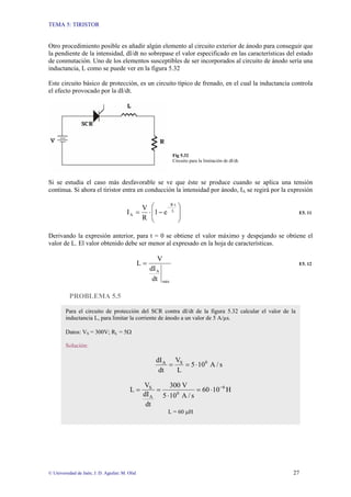 TEMA 5: TIRISTOR
© Universidad de Jaén; J. D. Aguilar; M. Olid 27
Otro procedimiento posible es añadir algún elemento al circuito exterior de ánodo para conseguir que
la pendiente de la intensidad, dI/dt no sobrepase el valor especificado en las características del estado
de conmutación. Uno de los elementos susceptibles de ser incorporados al circuito de ánodo sería una
inductancia, L como se puede ver en la figura 5.32
Este circuito básico de protección, es un circuito típico de frenado, en el cual la inductancia controla
el efecto provocado por la dI/dt.
Fig 5.32
Circuito para la limitación de dI/dt.
Si se estudia el caso más desfavorable se ve que éste se produce cuando se aplica una tensión
continua. Si ahora el tiristor entra en conducción la intensidad por ánodo, IA se regirá por la expresión
⎟
⎟
⎠
⎞
⎜
⎜
⎝
⎛
−
⋅
=
⋅
−
L
t
R
A e
1
R
V
I E5. 11
Derivando la expresión anterior, para t = 0 se obtiene el valor máximo y despejando se obtiene el
valor de L. El valor obtenido debe ser menor al expresado en la hoja de características.
máx
A
dt
dI
V
L = E5. 12
PROBLEMA 5.5
Para el circuito de protección del SCR contra dI/dt de la figura 5.32 calcular el valor de la
inductancia L, para limitar la corriente de ánodo a un valor de 5 A/µs.
Datos: VS = 300V; RL = 5Ω
Solución:
s
/
A
10
5
L
V
dt
dI 6
S
A
⋅
=
=
H
10
60
s
/
A
10
5
V
300
dt
dI
V
L 6
6
A
S −
⋅
=
⋅
=
=
L = 60 µH
 