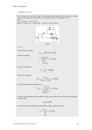 TEMA 5: TIRISTOR
© Universidad de Jaén; J. D. Aguilar; M. Olid 28
PROBLEMA 5.6
Para el circuito con tiristor de la figura. Calcular aplicando el método de la constante de tiempo
el circuito de protección contra dv/dt y di/dt. Adoptar un factor de seguridad K = 0.4.
Datos:
VRMS = 208V, IL = 58A, R = 5Ω
SCR: VD = 500V, ITSM = 250A, di/dt = 13.5A/µs , dv/dt = 50V/µs
Fig 5.33
Solución:
Valor máximo de tensión
V
294
2
208
V máx
A =
⋅
=
Constante de tiempo
µs
6.32
dt
dv
V
0.632
τ
min
D
=
⎥
⎦
⎤
⎢
⎣
⎡
⋅
=
Valor del condensador
µF
1.264
R
τ
C =
=
Valor de la resistencia
( )
Ω
3.83
K
I
I
V
R
L
TSM
máx
A
S =
⋅
−
=
El valor mínimo para la resistencia será:
Ω
4.15
C
dt
dI
V
R
máx
A
min =
⋅
⎟
⎠
⎞
⎜
⎝
⎛
=
Como el valor obtenido para RS es inferior a la Rmin que se debe colocar, se elige esta última para
el circuito dado
Ω
4.15
R =
El valor mínimo de la inductancia L para dI/dt se calcula según la expresión:
µF
21.7
dt
dI
V
L
máx
A
=
=
 