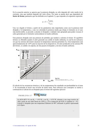 TEMA 5: TIRISTOR
© Universidad de Jaén; J. D. Aguilar; M. Olid 31
En la ecuación anterior se aprecia que la potencia disipada, no sólo depende del valor medio de la
corriente, sino que también depende del valor eficaz. Por tanto se puede decir que dependerá del
factor de forma, parámetro que fue definido en el capítulo 2 y que responde a la siguiente expresión:
A(AV)
A(RMS)
I
I
f
a =
=
Una vez elegido el tiristor, a partir de los parámetros más importantes como son la potencia total
disipada y la temperatura, y una vez calculada la potencia media que disipa el elemento en el caso
más desfavorable, se procede a calcular el disipador o radiador más apropiado para poder evacuar el
calor generado por el elemento semiconductor al medio ambiente.
Esta potencia disipada será una potencia de pérdidas que tenderá a calentar al tiristor. El equilibrio
térmico se obtendrá cuando el calor generado sea cedido al medio ambiente, lo cual ha de realizarse
sin que las uniones del tiristor alcancen la temperatura máxima permitida (Tj). Esta temperatura será
aproximadamente de 125ºC para la mayoría de los dispositivos. El calor producido en las uniones PN
del tiristor, es cedido a la cápsula, de ésta pasará al disipador y de éste al medio ambiente.
Fig 5.36
Curva de relación entre IT(AV) y PT(AV)
El cálculo de las resistencias térmicas y de las temperaturas fue estudiado con profundidad en el tema
3. Se recomienda al lector una revisión de dicho tema. Para refrescar esos conceptos se realiza a
continuación el cálculo de un disipador para el tiristor del siguiente ejercicio
PROBLEMA 5.7
Un SCR (BTY 91) con Rjc = 1.6ºC/W y con Rcd = 0.2ºC/W, alimenta a una carga resistiva de
10Ω a partir de una señal alterna de 220VRMS. Si la conducción del SCR es completa (α = 0º).
Calcular el disipador para una temperatura ambiente de 40ºC utilizando la gráfica representada
en la figura.
…
 