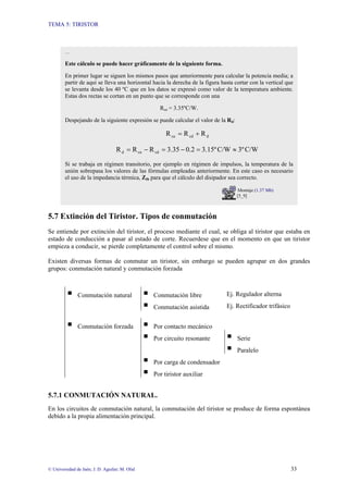 TEMA 5: TIRISTOR
© Universidad de Jaén; J. D. Aguilar; M. Olid 33
5.7 Extinción del Tiristor. Tipos de conmutación
Se entiende por extinción del tiristor, el proceso mediante el cual, se obliga al tiristor que estaba en
estado de conducción a pasar al estado de corte. Recuerdese que en el momento en que un tiristor
empieza a conducir, se pierde completamente el control sobre el mismo.
Existen diversas formas de conmutar un tiristor, sin embargo se pueden agrupar en dos grandes
grupos: conmutación natural y conmutación forzada
ƒ Conmutación natural ƒ Conmutación libre Ej. Regulador alterna
ƒ Conmutación asistida Ej. Rectificador trifásico
ƒ Conmutación forzada ƒ Por contacto mecánico
ƒ Por circuito resonante ƒ Serie
ƒ Paralelo
ƒ Por carga de condensador
ƒ Por tiristor auxiliar
5.7.1 CONMUTACIÓN NATURAL.
En los circuitos de conmutación natural, la conmutación del tiristor se produce de forma espontánea
debido a la propia alimentación principal.
…
Este cálculo se puede hacer gráficamente de la siguiente forma.
En primer lugar se siguen los mismos pasos que anteriormente para calcular la potencia media; a
partir de aquí se lleva una horizontal hacia la derecha de la figura hasta cortar con la vertical que
se levanta desde los 40 ºC que en los datos se expresó como valor de la temperatura ambiente.
Estas dos rectas se cortan en un punto que se corresponde con una
Rca = 3.35ºC/W.
Despejando de la siguiente expresión se puede calcular el valor de la Rd:
d
cd
ca R
R
R +
=
C/W
3º
C/W
3.15º
0.2
3.35
R
R
R cd
ca
d ≈
=
−
=
−
=
Si se trabaja en régimen transitorio, por ejemplo en régimen de impulsos, la temperatura de la
unión sobrepasa los valores de las fórmulas empleadas anteriormente. En este caso es necesario
el uso de la impedancia térmica, Zth para que el cálculo del disipador sea correcto.
Montaje (1.37 Mb)
[5_9]
 