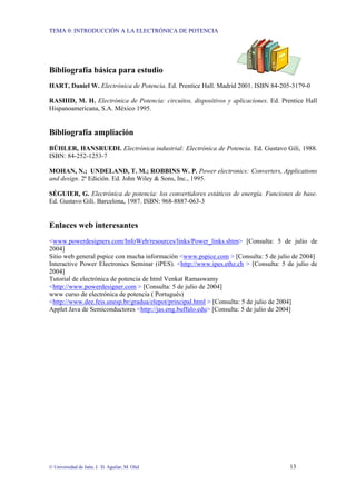 TEMA 0: INTRODUCCIÓN A LA ELECTRÓNICA DE POTENCIA
© Universidad de Jaén; J. D. Aguilar; M. Olid 13
Bibliografía básica para estudio
HART, Daniel W. Electrónica de Potencia. Ed. Prentice Hall. Madrid 2001. ISBN 84-205-3179-0
RASHID, M. H. Electrónica de Potencia: circuitos, dispositivos y aplicaciones. Ed. Prentice Hall
Hispanoamericana, S.A. México 1995.
Bibliografía ampliación
BÜHLER, HANSRUEDI. Electrónica industrial: Electrónica de Potencia. Ed. Gustavo Gili, 1988.
ISBN: 84-252-1253-7
MOHAN, N.; UNDELAND, T. M.; ROBBINS W. P. Power electronics: Converters, Applications
and design. 2ª Edición. Ed. John Wiley & Sons, Inc., 1995.
SÉGUIER, G. Electrónica de potencia: los convertidores estáticos de energía. Funciones de base.
Ed. Gustavo Gili. Barcelona, 1987. ISBN: 968-8887-063-3
Enlaces web interesantes
<www.powerdesigners.com/InfoWeb/resources/links/Power_links.shtm> [Consulta: 5 de julio de
2004]
Sitio web general pspice con mucha información <www.pspice.com > [Consulta: 5 de julio de 2004]
Interactive Power Electronics Seminar (iPES). <http://www.ipes.ethz.ch > [Consulta: 5 de julio de
2004]
Tutorial de electrónica de potencia de html Venkat Ramaswamy
<http://www.powerdesigner.com > [Consulta: 5 de julio de 2004]
www curso de electrónica de potencia ( Portugués)
<http://www.dee.feis.unesp.br/gradua/elepot/principal.html > [Consulta: 5 de julio de 2004]
Applet Java de Semiconductores <http://jas.eng.buffalo.edu> [Consulta: 5 de julio de 2004]
 