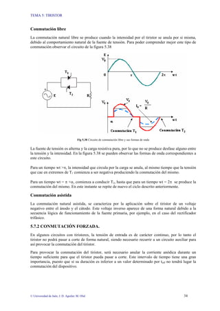 TEMA 5: TIRISTOR
© Universidad de Jaén; J. D. Aguilar; M. Olid 34
Conmutación libre
La conmutación natural libre se produce cuando la intensidad por el tiristor se anula por si misma,
debido al comportamiento natural de la fuente de tensión. Para poder comprender mejor este tipo de
conmutación observar el circuito de la figura 5.38
Fig 5.38 Circuito de conmutación libre y sus formas de onda
La fuente de tensión es alterna y la carga resistiva pura, por lo que no se produce desfase alguno entre
la tensión y la intensidad. En la figura 5.38 se pueden observar las formas de onda correspondientes a
este circuito.
Para un tiempo wt >π, la intensidad que circula por la carga se anula, al mismo tiempo que la tensión
que cae en extremos de T1 comienza a ser negativa produciendo la conmutación del mismo.
Para un tiempo wt = π +α, comienza a conducir T2, hasta que para un tiempo wt = 2π se produce la
conmutación del mismo. En este instante se repite de nuevo el ciclo descrito anteriormente.
Conmutación asistida
La conmutación natural asistida, se caracteriza por la aplicación sobre el tiristor de un voltaje
negativo entre el ánodo y el cátodo. Este voltaje inverso aparece de una forma natural debido a la
secuencia lógica de funcionamiento de la fuente primaria, por ejemplo, en el caso del rectificador
trifásico.
5.7.2 CONMUTACIÓN FORZADA.
En algunos circuitos con tiristores, la tensión de entrada es de carácter continuo, por lo tanto el
tiristor no podrá pasar a corte de forma natural, siendo necesario recurrir a un circuito auxiliar para
así provocar la conmutación del tiristor.
Para provocar la conmutación del tiristor, será necesario anular la corriente anódica durante un
tiempo suficiente para que el tiristor pueda pasar a corte. Este intervalo de tiempo tiene una gran
importancia, puesto que si su duración es inferior a un valor determinado por toff no tendrá lugar la
conmutación del dispositivo.
 