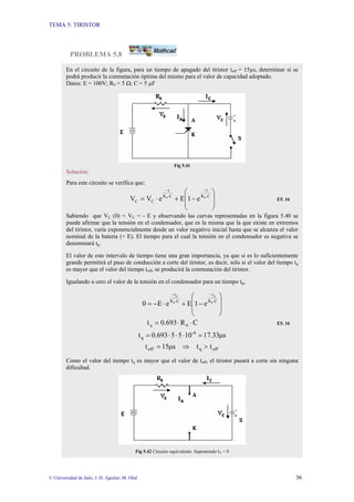 TEMA 5: TIRISTOR
© Universidad de Jaén; J. D. Aguilar; M. Olid 36
PROBLEMA 5.8
En el circuito de la figura, para un tiempo de apagado del tiristor toff = 15µs, determinar si se
podrá producir la conmutación óptima del mismo para el valor de capacidad adoptado.
Datos: E = 100V; R0 = 5 Ω; C = 5 µF
Fig 5.41
Solución:
Para este circuito se verifica que:
⎟
⎟
⎠
⎞
⎜
⎜
⎝
⎛
−
+
⋅
= ⋅
−
⋅
−
C
R
t
C
R
t
C
C
0
0
e
1
E
e
V
V E5. 16
Sabiendo que VC (0) = VC = - E y observando las curvas representadas en la figura 5.40 se
puede afirmar que la tensión en el condensador, que es la misma que la que existe en extremos
del tiristor, varía exponencialmente desde un valor negativo inicial hasta que se alcanza el valor
nominal de la batería (+ E). El tiempo para el cual la tensión en el condensador es negativa se
denominará tq.
El valor de este intervalo de tiempo tiene una gran importancia, ya que si es lo suficientemente
grande permitirá el paso de conducción a corte del tiristor, es decir, sólo si el valor del tiempo tq
es mayor que el valor del tiempo toff, se producirá la conmutación del tiristor.
Igualando a cero el valor de la tensión en el condensador para un tiempo tq,
⎟
⎟
⎠
⎞
⎜
⎜
⎝
⎛
−
+
⋅
−
= ⋅
−
⋅
−
C
R
t
C
R
t
0
q
0
q
e
1
E
e
E
0
C
R
0.693
t 0
q ⋅
⋅
= E5. 16
s
33
.
17
10
5
5
0.693
t -6
q µ
=
⋅
⋅
⋅
=
off
q
off t
t
s
15
t >
⇒
µ
=
Como el valor del tiempo tq es mayor que el valor de toff, el tiristor pasará a corte sin ninguna
dificultad.
Fig 5.42 Circuito equivalente. Suponiendo IA = 0
 