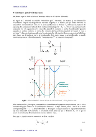 TEMA 5: TIRISTOR
© Universidad de Jaén; J. D. Aguilar; M. Olid 37
Conmutación por circuito resonante
En primer lugar se debe recordar el principio básico de un circuito resonante
La figura 5.43 muestra un circuito conformado por 2 tiristores, una bobina y un condensador
inicialmente cargado con la polaridad indicada. Se parte de la premisa de que ambos tiristores se
encuentran inicialmente en corte. Si en estas condiciones se dispara T1, entonces se producirá la
descarga del condensador a través de la malla conformada por C – T1 – L. Obsérvese que la corriente
circulante por ésta sigue una curva sinusoidal. Cuando la corriente se anule, el condensador quedará
cargado en sentido contrario al inicial. La extinción de la corriente circulante provocará el paso a
corte de T1. La energía almacenada en el condensador ha sido transferida temporalmente a la bobina,
para luego ser devuelta de nuevo al condensador. Esta nueva carga en el condensador se puede
mantener ya que no existe ninguna otra vía de descarga (T1 se encuentra bloqueado).
Fig 5.43 Conmutación del tiristor mediante el uso de una estructura resonante. Circuito y formas de onda.
Si a continuación T2 se dispara, se repetirá de forma idéntica lo expuesto anteriormente, con la única
salvedad de que el sentido de la corriente será contrario a la etapa anterior, ahora a través de la malla
configurada por C – T2 – L. El condensador se descargará y cargará de nuevo, siguiendo una forma
de onda sinusoidal, hasta volver a su condición inicial, antes de que se disparara T1, con lo que se
estará en condiciones de comenzar un nuevo e idéntico ciclo.
Para que el circuito entre en resonancia, se debe verificar:
0
wC
1
Lw =
⎟
⎠
⎞
⎜
⎝
⎛
− E5. 17
 