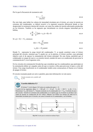 TEMA 5: TIRISTOR
© Universidad de Jaén; J. D. Aguilar; M. Olid 38
Por lo que la frecuencia de resonancia será:
LC
2
1
f
π
= E5. 18
Por otro lado, para hallar los valores de intensidad circulante por el tiristor, así como la tensión en
extremos del condensador, se deberá recurrir a la siguiente ecuación diferencial donde se han
despreciado la resistencia interna del circuito, así como las caídas de tensión adicionales producidas
en los tiristores. También se ha supuesto que inicialmente no circula ninguna intensidad por la
bobina.
∫ =
=
+
+ 0
0)
(t
v
idt
C
1
dt
di
L C E5. 19
Si vC(t = 0) = +VC, entonces:
senwt
L
C
V
i(t) C
+
= E5. 20
coswt
V
(t)
v C
C +
= E5. 21
Donde VC representa la carga inicial del condensador. T1 se puede constituir como el tiristor
principal del circuito, mientras que T2 puede ser, en la práctica, el tiristor auxiliar, cuyo principal
objetivo será el de apoyar la conmutación del tiristor principal. De esta forma, permitirá que el
condensador se cargue de nuevo a su tensión inicial, estando de nuevo en condiciones de provocar la
conmutación de T1 en el siguiente ciclo.
En los circuitos de conmutación forzada hay que considerar que los condensadores que participan en
la conmutación deben ser cargados antes de que se recurra a ellos para provocar el paso a corte del
tiristor. Una carga insuficiente en el condensador tendrá como consecuencia el fracaso en el intento
de apagar el tiristor.
El circuito resonante puede ser serie o paralelo, para más información ver este anexo
Circuito resonante serie y paralelo .pdf
[5_10]
Cuestión didáctica 5.3
El tiristor T1 de la figura 5.43 entra en conducción para t = 0.
A partir de los siguientes datos: L = 100 µH. C = 10 µF. VC (0) = 100 V. IL (0) = 0 A.
Determinar: TON del tiristor T1. Tensión existente en el condensador en t = TON. Corriente de pico
del circuito. Tensión en extremos del condensador si se supone que en el tiristor se produce una
caída de tensión en conducción de 0.8 voltios. Obtener con PsPice las formas de onda de la
intensidad circulante por el circuito, así como la tensión en el condensador y en la bobina.
Fig 5.44 Circuito para la simulación mediante Pspice
…
 