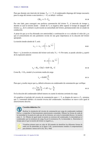 TEMA 5: TIRISTOR
© Universidad de Jaén; J. D. Aguilar; M. Olid 42
Para que durante este intervalo de tiempo, Ton < t < T, el condensador disponga del tiempo necesario
para la carga del mismo a una tensión vC = -E, se deberá verificar:
on
0 T
-
T
CR << E5. 28
Por otro lado, para conseguir una perfecta conmutación del tiristor T1, el intervalo de tiempo tq
durante el cual la tensión ánodo – cátodo de T1 es negativa debe superar el tiempo de apagado del
mismo, toff , de lo contrario se provocaría un autocebado del tiristor, permaneciendo éste en estado de
conducción.
A pesar de que ya se ha efectuado con anterioridad, a continuación se va a calcular el valor de tq ya
que el conocimiento de este parámetro reviste de una gran importancia en la elección del tiristor
apropiado.
La tensión ánodo-cátodo de T1 será:
⎟
⎟
⎠
⎞
⎜
⎜
⎝
⎛
−
=
−
=
−
C
R
t
C
T1
0
2e
1
E
v
v E5.29
Para t = tq la tensión en extremos del tiristor será nula, VT1 = 0. Por tanto, se puede calcular tq a partir
de la expresión anterior
⎟
⎟
⎠
⎞
⎜
⎜
⎝
⎛
−
=
−
C
R
t
0
2e
1
E
0
C
R
0.69
Cln2
R
t 0
0
q ⋅
⋅
=
⋅
= E5. 30
Como R0 = E/I0, siendo I0 la corriente media de carga
0
q
I
E
C
0.69
t = E5. 31
Para que tq resulte mayor que toff deberá colocarse un condensador de conmutación que verifique
E
I
t
1.45
E
0.69
I
t
C 0
off
0
off
⋅
⋅
=
⋅
⋅
≥ E5. 32
En la elección del condensador deberá tenerse en cuenta la máxima corriente de carga.
Al cumplirse el período del circuito de conmutación para t = T, se dispara de nuevo a T1, mientras
que T2 conmutará debido a la tensión inversa del condensador, iniciándose un nuevo ciclo igual al
anteriormente descrito.
Cuestión didáctica 5.4
Realizar la simulación del circuito de conmutación por carga de condensador mediante
PsPice y comprobar el funcionamiento anteriormente comentado. Obtener las formas de onda de
la intensidad en la puerta de cada uno de los tiristores, así como la intensidad directa y la tensión
entre A – K. Obtener de igual modo la tensión en extremos del condensador, la intensidad por el
condensador, por la resistencia de carga, R0 por la resistencia, R y la intensidad, IE. Determinar el
tiempo para el que la tensión del tiristor es negativa, tq
Visualizar primero para un valor de 3Ω tratando de identificar las diferentes formas de
onda con las planteadas en la figura 5.48 y posteriormente estudiar el comportamiento
para distintos valores de R (1Ω, 3Ω y 10Ω)
 