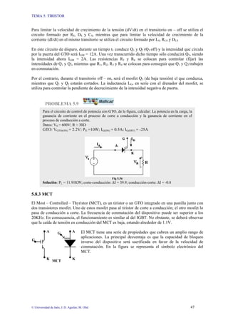 TEMA 5: TIRISTOR
© Universidad de Jaén; J. D. Aguilar; M. Olid 47
Para limitar la velocidad de crecimiento de la tensión (dV/dt) en el transitorio on – off se utiliza el
circuito formado por RS, DS y CS, mientras que para limitar la velocidad de crecimiento de la
corriente (dI/dt) en el mismo transitorio se utiliza el circuito formado por LS, RLS y DLS
En este circuito de disparo, durante un tiempo t1 conduce Q1 y Q2 (Q3 off) y la intensidad que circula
por la puerta del GTO será IGM = 12A. Una vez transcurrido dicho tiempo sólo conducirá Q2, siendo
la intensidad ahora IGM = 2A. Las resistencias R5 y R6 se colocan para controlar (fijar) las
intensidades de Q1 y Q2, mientras que R1, R2, R3 y R4 se colocan para conseguir que Q1 y Q2 trabajen
en conmutación.
Por el contrario, durante el transitorio off – on, será el mosfet Q3 (de baja tensión) el que conduzca,
mientras que Q1 y Q2 estarán cortados. La inductancia LG, en serie con el drenador del mosfet, se
utiliza para controlar la pendiente de decrecimiento de la intensidad negativa de puerta.
PROBLEMA 5.9
5.8.3 MCT
El Most – Controlled – Thyristor (MCT), es un tiristor o un GTO integrado en una pastilla junto con
dos transistores mosfet. Uno de estos mosfet pasa al tiristor de corte a conducción; el otro mosfet lo
pasa de conducción a corte. La frecuencia de conmutación del dispositivo puede ser superior a los
20KHz. En consecuencia, el funcionamiento es similar al del IGBT. No obstante, se deberá observar
que la caída de tensión en conducción del MCT es baja, estando alrededor de 1.1V.
El MCT tiene una serie de propiedades que cubren un amplio rango de
aplicaciones. La principal desventaja es que la capacidad de bloqueo
inverso del dispositivo será sacrificada en favor de la velocidad de
conmutación. En la figura se representa el símbolo electrónico del
MCT.
K
G
K
G
MCT
A
A
Para el circuito de control de potencia con GTO, de la figura, calcular: La potencia en la carga, la
ganancia de corriente en el proceso de corte a conducción y la ganancia de corriente en el
proceso de conducción a corte.
Datos: VS = 600V; R = 30Ω
GTO: VGTO(ON) = 2.2V; PG =10W; IG(ON) = 0.5A; IG(OFF) = -25A
Fig 5.56
Solución: PL = 11.91KW; corte-conducción: ∆I = 39.9; conducción-corte: ∆I = -0.8
 