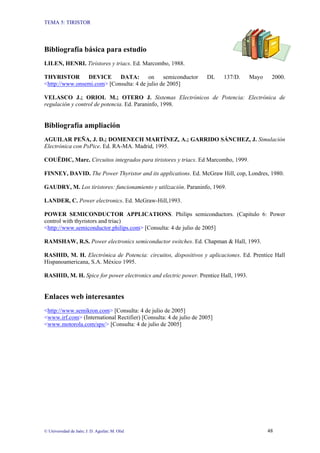 TEMA 5: TIRISTOR
© Universidad de Jaén; J. D. Aguilar; M. Olid 48
Bibliografía básica para estudio
LILEN, HENRI. Tiristores y triacs. Ed. Marcombo, 1988.
THYRISTOR DEVICE DATA: on semiconductor DL 137/D. Mayo 2000.
<http://www.onsemi.com> [Consulta: 4 de julio de 2005]
VELASCO J.; ORIOL M.; OTERO J. Sistemas Electrónicos de Potencia: Electrónica de
regulación y control de potencia. Ed. Paraninfo, 1998.
Bibliografía ampliación
AGUILAR PEÑA, J. D.; DOMENECH MARTÍNEZ, A.; GARRIDO SÁNCHEZ, J. Simulación
Electrónica con PsPice. Ed. RA-MA. Madrid, 1995.
COUËDIC, Marc. Circuitos integrados para tiristores y triacs. Ed Marcombo, 1999.
FINNEY, DAVID. The Power Thyristor and its applications. Ed. McGraw Hill, cop, Londres, 1980.
GAUDRY, M. Los tiristores: funcionamiento y utilización. Paraninfo, 1969.
LANDER, C. Power electronics. Ed. McGraw-Hill,1993.
POWER SEMICONDUCTOR APPLICATIONS. Philips semiconductors. (Capitulo 6: Power
control with thyristors and triac)
<http://www.semiconductor.philips.com> [Consulta: 4 de julio de 2005]
RAMSHAW, R.S. Power electronics semiconductor switches. Ed. Chapman & Hall, 1993.
RASHID, M. H. Electrónica de Potencia: circuitos, dispositivos y aplicaciones. Ed. Prentice Hall
Hispanoamericana, S.A. México 1995.
RASHID, M. H. Spice for power electronics and electric power. Prentice Hall, 1993.
Enlaces web interesantes
<http://www.semikron.com> [Consulta: 4 de julio de 2005]
<www.irf.com> (International Rectifier) [Consulta: 4 de julio de 2005]
<www.motorola.com/sps/> [Consulta: 4 de julio de 2005]
 