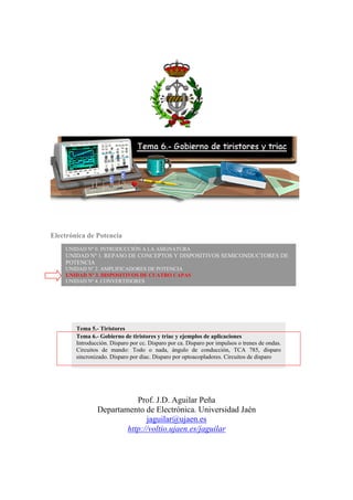 Electrónica de Potencia
Prof. J.D. Aguilar Peña
Departamento de Electrónica. Universidad Jaén
jaguilar@ujaen.es
http://voltio.ujaen.es/jaguilar
UNIDAD Nº 0. INTRODUCCIÓN A LA ASIGNATURA
UNIDAD Nº 1. REPASO DE CONCEPTOS Y DISPOSITIVOS SEMICONDUCTORES DE
POTENCIA
UNIDAD Nº 2. AMPLIFICADORES DE POTENCIA
UNIDAD Nº 3. DISPOSITIVOS DE CUATRO CAPAS
UNIDAD Nº 4. CONVERTIDORES
Tema 5.- Tiristores
Tema 6.- Gobierno de tiristores y triac y ejemplos de aplicaciones
Introducción. Disparo por cc. Disparo por ca. Disparo por impulsos o trenes de ondas.
Circuitos de mando: Todo o nada, ángulo de conducción, TCA 785, disparo
sincronizado. Disparo por diac. Disparo por optoacopladores. Circuitos de disparo
 