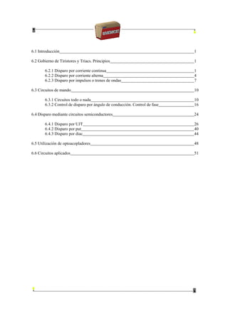 6.1 Introducción 1
6.2 Gobierno de Tiristores y Triacs. Principios 1
6.2.1 Disparo por corriente continua 1
6.2.2 Disparo por corriente alterna 4
6.2.3 Disparo por impulsos o trenes de ondas 7
6.3 Circuitos de mando 10
6.3.1 Circuitos todo o nada 10
6.3.2 Control de disparo por ángulo de conducción. Control de fase 16
6.4 Disparo mediante circuitos semiconductores 24
6.4.1 Disparo por UJT 26
6.4.2 Disparo por put 40
6.4.3 Disparo por diac 44
6.5 Utilización de optoacopladores 48
6.6 Circuitos aplicados 51
 