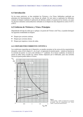 TEMA 6: GOBIERNO DE TIRISTORES Y TRIAC Y EJEMPLOS DE APLICACIONES
© Universidad de Jaén; J. D. Aguilar; M. Olid 1
6.1 Introducción
En los temas anteriores, se han estudiado los Tiristores y los Triacs, habiéndose analizado sus
principios de funcionamiento y sus formas de cebado. En este tema se analizarán los diferentes
sistemas de disparo mediante la aplicación de distintas señales a la puerta de los mismos, así como
los diversos elementos semiconductores utilizados en el disparo de estos dispositivos como el UJT o
el PUT.
6.2 Gobierno de Tiristores y Triacs. Principios
Dependiendo del tipo de señal que se aplique a la puerta del Tiristor o del Triac, se pueden distinguir
las siguientes modalidades de disparo:
• Disparo por corriente continua.
• Disparo por corriente alterna.
• Disparo por impulsos o trenes de ondas.
6.2.1 DISPARO POR CORRIENTE CONTINUA
Las condiciones requeridas por el dispositivo se pueden encontrar en las curvas de las características
de puerta, como el de la figura 6.1, en el cual se representa la tensión puerta – cátodo en función de
la corriente de puerta. La curva está referida al 1er
cuadrante. En el tercer cuadrante, la tensión de
puerta no debe nunca exceder los valores límites impuestos por el fabricante, pues una corriente
inversa de puerta podría dañar al Tiristor.
Fig 6.1
Tensión puerta - cátodo en función de la corriente
de puerta. Hoja de características del Tiristor
2N681. Cortesía de General Electric.
IFG (A)
2
0
0.5 1 1.5
8
2
4
6
VFG
(V)
10
C
D
B
A
Zona preferente
de cebado
VFGM máx = 10 V
PGM máx = 5W
 