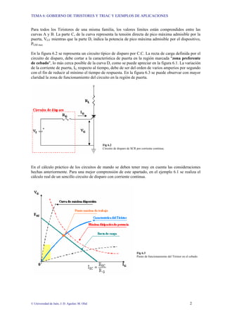 TEMA 6: GOBIERNO DE TIRISTORES Y TRIAC Y EJEMPLOS DE APLICACIONES
© Universidad de Jaén; J. D. Aguilar; M. Olid 2
Para todos los Tiristores de una misma familia, los valores límites están comprendidos entre las
curvas A y B. La parte C, de la curva representa la tensión directa de pico máxima admisible por la
puerta, VGT mientras que la parte D, indica la potencia de pico máxima admisible por el dispositivo,
PGM max
En la figura 6.2 se representa un circuito típico de disparo por C.C. La recta de carga definida por el
circuito de disparo, debe cortar a la característica de puerta en la región marcada "zona preferente
de cebado", lo más cerca posible de la curva D, como se puede apreciar en la figura 6.1. La variación
de la corriente de puerta, IG respecto al tiempo, debe de ser del orden de varios amperios por segundo
con el fin de reducir al mínimo el tiempo de respuesta. En la figura 6.3 se puede observar con mayor
claridad la zona de funcionamiento del circuito en la región de puerta.
Fig 6.2
Circuito de disparo de SCR por corriente continua.
En el cálculo práctico de los circuitos de mando se deben tener muy en cuenta las consideraciones
hechas anteriormente. Para una mejor comprensión de este apartado, en el ejemplo 6.1 se realiza el
cálculo real de un sencillo circuito de disparo con corriente continua.
Fig 6.3
Punto de funcionamiento del Tiristor en el cebado.
 