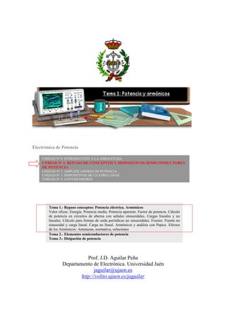 Electrónica de Potencia
Prof. J.D. Aguilar Peña
Departamento de Electrónica. Universidad Jaén
jaguilar@ujaen.es
http://voltio.ujaen.es/jaguilar
UNIDAD Nº 0. INTRODUCCIÓN A LA ASIGNATURA
UNIDAD Nº 1. REPASO DE CONCEPTOS Y DISPOSITIVOS SEMICONDUCTORES
DE POTENCIA
UNIDAD Nº 2. AMPLIFICADORES DE POTENCIA
UNIDAD Nº 3. DISPOSITIVOS DE CUATRO CAPAS
UNIDAD Nº 4. CONVERTIDORES
Tema 1.- Repaso conceptos: Potencia eléctrica. Armónicos
Valor eficaz. Energía. Potencia media. Potencia aparente. Factor de potencia. Cálculo
de potencia en circuitos de alterna con señales sinusoidales. Cargas lineales y no
lineales. Cálculo para formas de onda periódicas no sinusoidales. Fourier. Fuente no
sinusoidal y carga lineal. Carga no lineal. Armónicos y análisis con Pspice. Efectos
de los Armónicos: Amenazas, normativa, soluciones
Tema 2.- Elementos semiconductores de potencia
Tema 3.- Disipación de potencia
 