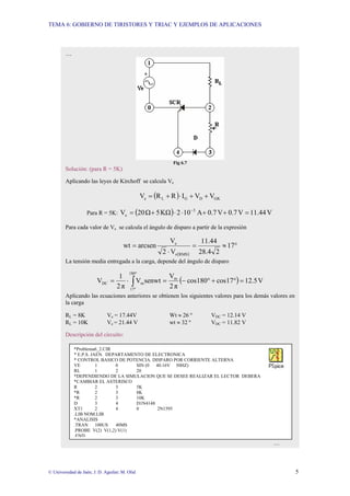 TEMA 6: GOBIERNO DE TIRISTORES Y TRIAC Y EJEMPLOS DE APLICACIONES
© Universidad de Jaén; J. D. Aguilar; M. Olid 5
senwt
V
2
V e(RMS)
e ⋅
⋅
=
…
Fig 6.7
Solución: (para R = 5K)
Aplicando las leyes de Kirchoff se calcula Ve
( ) GK
D
G
L
e V
V
I
R
R
V +
+
⋅
+
=
Para R = 5K: ( ) V
11.44
V
0.7
V
0.7
A
10
2
KΩ
5
Ω
20
V 3
e =
+
+
⋅
⋅
+
= −
Para cada valor de Ve se calcula el ángulo de disparo a partir de la expresión
( )
°
≈
=
⋅
= 17
2
28.4
11.44
V
2
V
arcsen
wt
RMS
e
e
La tensión media entregada a la carga, depende del ángulo de disparo
( ) V
12.5
17
cos
180
cos
π
2
V
senwt
V
π
2
1
V m
180
17
m
DC =
°
+
°
−
=
⋅
= ∫
°
°
Aplicando las ecuaciones anteriores se obtienen los siguientes valores para los demás valores en
la carga
RL = 8K Ve = 17.44V Wt ≈ 26 º VDC = 12.14 V
RL = 10K Ve = 21.44 V wt ≈ 32 º VDC = 11.82 V
Descripción del circuito:
…
*Problema6_2.CIR
* E.P.S. JAEN. DEPARTAMENTO DE ELECTRONICA
* CONTROL BASICO DE POTENCIA. DISPARO POR CORRIENTE ALTERNA
VE 1 0 SIN (0 40.16V 50HZ)
RL 1 2 20
*DEPENDIENDO DE LA SIMULACION QUE SE DESEE REALIZAR EL LECTOR DEBERA
*CAMBIAR EL ASTERISCO
R 2 3 5K
*R 2 3 8K
*R 2 3 10K
D 3 4 D1N4148
XT1 2 4 0 2N1595
.LIB NOM.LIB
*ANALISIS
.TRAN 100US 40MS
.PROBE V(2) V(1,2) V(1)
.END
 