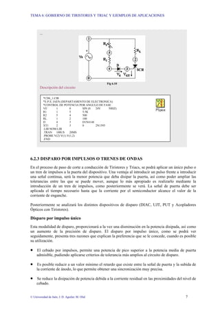 TEMA 6: GOBIERNO DE TIRISTORES Y TRIAC Y EJEMPLOS DE APLICACIONES
© Universidad de Jaén; J. D. Aguilar; M. Olid 7
6.2.3 DISPARO POR IMPULSOS O TRENES DE ONDAS
En el proceso de paso de corte a conducción de Tiristores y Triacs, se podrá aplicar un único pulso o
un tren de impulsos a la puerta del dispositivo. Una ventaja al introducir un pulso frente a introducir
una señal continua, será la menor potencia que deba disipar la puerta, así como poder ampliar las
tolerancias entre las que se puede mover, aunque lo más apropiado es realizarlo mediante la
introducción de un tren de impulsos, como posteriormente se verá. La señal de puerta debe ser
aplicada el tiempo necesario hasta que la corriente por el semiconductor alcance el valor de la
corriente de enganche.
Posteriormente se analizará los distintos dispositivos de disparo (DIAC, UJT, PUT y Acopladores
Ópticos con Tiristores).
Disparo por impulso único
Esta modalidad de disparo, proporcionará a la vez una disminución en la potencia disipada, así como
un aumento de la precisión de disparo. El disparo por impulso único, como se podrá ver
seguidamente, presenta tres razones que explican la preferencia que se le concede, cuando es posible
su utilización.
• El cebado por impulsos, permite una potencia de pico superior a la potencia media de puerta
admisible, pudiendo aplicarse criterios de tolerancia más amplios al circuito de disparo.
• Es posible reducir a un valor mínimo el retardo que existe entre la señal de puerta y la subida de
la corriente de ánodo, lo que permite obtener una sincronización muy precisa.
• Se reduce la disipación de potencia debida a la corriente residual en las proximidades del nivel de
cebado.
...
Fig 6.10
Descripción del circuito
*CD6_1.CIR
*E.P.S. JAEN (DEPARTAMENTO DE ELECTRONICA)
*CONTROL DE POTENCIA POR ANGULO DE FASE
VE 1 0 SIN (0 24V 50HZ)
R1 1 5 5.5K
R2 5 4 500
RL 1 2 100
D 4 3 D1N4148
XT1 2 3 0 2N1595
.LIB NOM.LIB
.TRAN 100US 20MS
.PROBE V(2) V(1) V(1,2)
.END
 