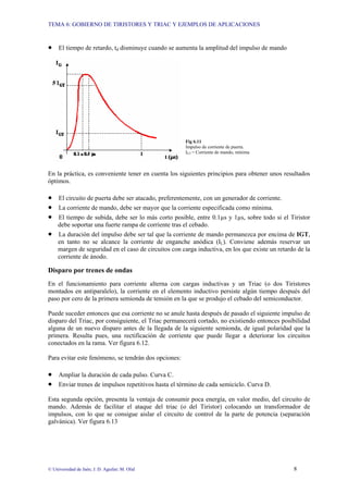 TEMA 6: GOBIERNO DE TIRISTORES Y TRIAC Y EJEMPLOS DE APLICACIONES
© Universidad de Jaén; J. D. Aguilar; M. Olid 8
• El tiempo de retardo, td disminuye cuando se aumenta la amplitud del impulso de mando
Fig 6.11
Impulso de corriente de puerta.
IGT = Corriente de mando, mínima
En la práctica, es conveniente tener en cuenta los siguientes principios para obtener unos resultados
óptimos.
• El circuito de puerta debe ser atacado, preferentemente, con un generador de corriente.
• La corriente de mando, debe ser mayor que la corriente especificada como mínima.
• El tiempo de subida, debe ser lo más corto posible, entre 0.1µs y 1µs, sobre todo si el Tiristor
debe soportar una fuerte rampa de corriente tras el cebado.
• La duración del impulso debe ser tal que la corriente de mando permanezca por encima de IGT,
en tanto no se alcance la corriente de enganche anódica (IL). Conviene además reservar un
margen de seguridad en el caso de circuitos con carga inductiva, en los que existe un retardo de la
corriente de ánodo.
Disparo por trenes de ondas
En el funcionamiento para corriente alterna con cargas inductivas y un Triac (o dos Tiristores
montados en antiparalelo), la corriente en el elemento inductivo persiste algún tiempo después del
paso por cero de la primera semionda de tensión en la que se produjo el cebado del semiconductor.
Puede suceder entonces que esa corriente no se anule hasta después de pasado el siguiente impulso de
disparo del Triac, por consiguiente, el Triac permanecerá cortado, no existiendo entonces posibilidad
alguna de un nuevo disparo antes de la llegada de la siguiente semionda, de igual polaridad que la
primera. Resulta pues, una rectificación de corriente que puede llegar a deteriorar los circuitos
conectados en la rama. Ver figura 6.12.
Para evitar este fenómeno, se tendrán dos opciones:
• Ampliar la duración de cada pulso. Curva C.
• Enviar trenes de impulsos repetitivos hasta el término de cada semiciclo. Curva D.
Esta segunda opción, presenta la ventaja de consumir poca energía, en valor medio, del circuito de
mando. Además de facilitar el ataque del triac (o del Tiristor) colocando un transformador de
impulsos, con lo que se consigue aislar el circuito de control de la parte de potencia (separación
galvánica). Ver figura 6.13
 