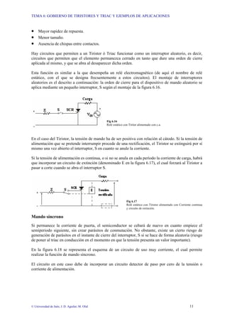 TEMA 6: GOBIERNO DE TIRISTORES Y TRIAC Y EJEMPLOS DE APLICACIONES
© Universidad de Jaén; J. D. Aguilar; M. Olid 11
• Mayor rapidez de repuesta.
• Menor tamaño.
• Ausencia de chispas entre contactos.
Hay circuitos que permiten a un Tiristor ó Triac funcionar como un interruptor aleatorio, es decir,
circuitos que permiten que el elemento permanezca cerrado en tanto que dure una orden de cierre
aplicada al mismo, y que se abra al desaparecer dicha orden.
Esta función es similar a la que desempeña un relé electromagnético (de aquí el nombre de relé
estático, con el que se designa frecuentemente a estos circuitos). El montaje de interruptores
aleatorios es el descrito a continuación: la orden de cierre para el dispositivo de mando aleatorio se
aplica mediante un pequeño interruptor, S según el montaje de la figura 6.16.
Fig 6.16
Relé estático con Tiritor alimentado con c.a.
En el caso del Tiristor, la tensión de mando ha de ser positiva con relación al cátodo. Si la tensión de
alimentación que se pretende interrumpir procede de una rectificación, el Tiristor se extinguirá por sí
mismo una vez abierto el interruptor, S en cuanto se anule la corriente.
Si la tensión de alimentación es continua, o si no se anula en cada período la corriente de carga, habrá
que incorporar un circuito de extinción (denominado E en la figura 6.17), el cual forzará al Tiristor a
pasar a corte cuando se abra el interruptor S.
Fig 6.17
Relé estático con Tiristor alimentado con Corriente continua
y circuito de extinción.
Mando síncrono
Si permanece la corriente de puerta, el semiconductor se cebará de nuevo en cuanto empiece el
semiperiodo siguiente, sin crear parásitos de conmutación. No obstante, existe un cierto riesgo de
generación de parásitos en el instante de cierre del interruptor, S si se hace de forma aleatoria (riesgo
de poner al triac en conducción en el momento en que la tensión presenta un valor importante).
En la figura 6.18 se representa el esquema de un circuito de uso muy corriente, el cual permite
realizar la función de mando síncrono.
El circuito en este caso debe de incorporar un circuito detector de paso por cero de la tensión o
corriente de alimentación.
 