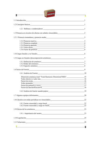 1.1 Introducción 1
1.2 Conceptos básicos 1
1.2.1 Bobinas y condensadores 1
1.3 Potencia en circuitos de alterna con señales sinusoidales 2
1.3.1 Potencia instantánea y potencia media 3
1.3.2 Potencia reactiva 3
1.3.3 Potencia compleja 4
1.3.4 Potencia aparente 5
1.3.5 Valor eficaz 5
1.3.6 Factor de potencia 6
1.4 Cargas lineales y no lineales 6
1.5 Cargas no lineales (descomposición armónica) 7
1.5.1 Definición de armónico 7
1.5.2 Orden del armónico 7
1.5.3 Espectro armónico 8
1.6 Series de Fourier 9
1.6.1 Análisis de Fourier 10
Distorsión armónica total “Total Harmonic Distortion(THD)” 15
Valor efectivo o valor rms 16
Factor de cresta 16
Valor promedio 17
Factor de potencia y cos φ 17
Factor de desclasificación K 18
1.6.2 Análisis de fourier usando pspice 19
1.7 Algunos equipos deformantes 20
1.8 Cálculos con ondas periódicas no sinusoidales 22
1.8.1 Fuente sinusoidal y carga lineal 22
1.8.2 Fuente sinusoidal y carga no lineal 22
1.9 Efectos de los armónicos 23
1.9.1.- Importancia del neutro 23
1.10 Legislación 25
1.11 Soluciones 28
 