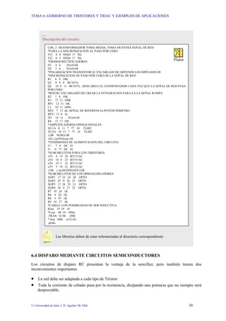 TEMA 6: GOBIERNO DE TIRISTORES Y TRIAC Y EJEMPLOS DE APLICACIONES
© Universidad de Jaén; J. D. Aguilar; M. Olid 24
6.4 DISPARO MEDIANTE CIRCUITOS SEMICONDUCTORES
Los circuitos de disparo RC presentan la ventaja de la sencillez, pero también tienen dos
inconvenientes importantes
• La red debe ser adaptada a cada tipo de Tiristor.
• Toda la corriente de cebado pasa por la resistencia, disipando una potencia que no siempre será
despreciable.
…
Descripción del circuito:
Las librerías deben de estar referenciadas al directorio correspondiente
CD6_3: TRANSFORMADOR TOMA MEDIA, TOMA MUESTRA SEÑAL DE RED
*PARA LA SINCRONIZACION AL PASO POR CERO
VI1 4 0 SIN(0 17 50)
VI2 0 5 SIN(0 17 50)
*DIODOS RECTIFICADORES
D1 4 6 D1n4148
D2 5 6 D1n4148
*POLARIZACION TRANSISTOR Q1 ENCARGADI DE OBTENER LOS IMPULSOS DE
*SINCRONIZACION DE PASO POR CERO DE LA SEÑAL DE RED
R1 6 9 18K
Q1 8 9 0 BC547A
Q2 10 8 11 BC547A ; DESCARGA EL CONDENSADOR CADA VEZ QUE LA SEÑAL DE RED PASA
POR CERO
*RED RC ENCARGADO DE CREAR LA INTEGRACION PARA LA LA SEÑAL RAMPA
R2 7 8 10K
R3 77 12 100K
RP1 12 11 10k
C1 10 11 100N
RP2/ 7 13 4k; SEÑAL DE REFERENCIA POTENCIOMETRO
RP2// 13 0 1k
D3 14 15 D1n4148
R4 15 17 180
*AMPLIFICADORES OPERACIONALES
XU1A 0 11 7 77 10 TL082
XU2A 10 13 7 77 14 TL082
.LIB NOM.LIB
.lib c:/ps50/linear.lib
*TENDSIONES DE ALIMENTACION DEL CIRCUITO
V+ 7 0 DC 10
V- 0 77 DC 10
*SUBCIRCUITOS PARA LOS TIRISTORES
xT3 4 19 20 BT151AC
xT4 18 4 23 BT151AC
xT6 18 5 22 BT151AC
xT5 5 19 21 BT151AC
.LIB c:/ps50/EPSJAEN.LIB
*SUBCIRCUITOS DE LOS OPROACOPLADORES
XOP1 17 25 24 20 OPTO
XOP2 25 0 26 23 OPTO
XOP3 17 28 55 21 OPTO
XOP4 28 0 27 22 OPTO
R7 18 26 1K
R6 4 24 1K
R8 5 55 1K
R9 18 27 1K
*CARGA; CON POSIBILIDAD DE SER INDUCTIVA
Rout 19 18 10
*Lout 40 18 100m
.TRAN 0.1M 20M
*.four 100h v(19,18)
.probe
 