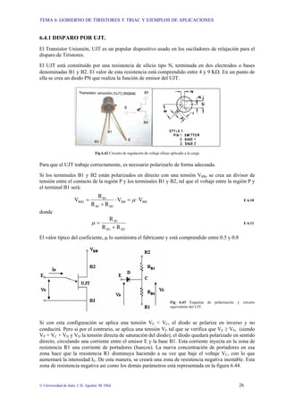 TEMA 6: GOBIERNO DE TIRISTORES Y TRIAC Y EJEMPLOS DE APLICACIONES
© Universidad de Jaén; J. D. Aguilar; M. Olid 26
6.4.1 DISPARO POR UJT.
El Transistor Uniunión, UJT es un popular dispositivo usado en los osciladores de relajación para el
disparo de Tiristores.
El UJT está constituido por una resistencia de silicio tipo N, terminada en dos electrodos o bases
denominadas B1 y B2. El valor de esta resistencia está comprendido entre 4 y 9 KΩ. En un punto de
ella se crea un diodo PN que realiza la función de emisor del UJT.
Fig 6.42 Circuito de regulación de voltaje eficaz aplicado a la carga
Para que el UJT trabaje correctamente, es necesario polarizarlo de forma adecuada.
Si los terminales B1 y B2 están polarizados en directo con una tensión VBB, se crea un divisor de
tensión entre el contacto de la región P y los terminales B1 y B2, tal que el voltaje entre la región P y
el terminal B1 será:
BB
BB
B2
B1
B1
RB1 V
V
R
R
R
V ⋅
=
⋅
+
= µ E 6.10
donde
B2
B1
B1
R
R
R
+
=
µ E 6.11
El valor típico del coeficiente, µ lo suministra el fabricante y está comprendido entre 0.5 y 0.8
Fig 6.43 Esquema de polarización y circuito
equivalente del UJT.
Si con esta configuración se aplica una tensión VE < VC, el diodo se polariza en inverso y no
conducirá. Pero si por el contrario, se aplica una tensión VE tal que se verifica que VE ≥ VP, (siendo
VP = VC + VD y VD la tensión directa de saturación del diodo), el diodo quedará polarizado en sentido
directo, circulando una corriente entre el emisor E y la base B1. Esta corriente inyecta en la zona de
resistencia R1 una corriente de portadores (huecos). La nueva concentración de portadores en esa
zona hace que la resistencia R1 disminuya haciendo a su vez que baje el voltaje VC, con lo que
aumentará la intensidad IE. De esta manera, se creará una zona de resistencia negativa inestable. Esta
zona de resistencia negativa así como los demás parámetros está representada en la figura 6.44.
 