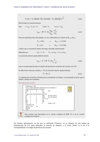 TEMA 6: GOBIERNO DE TIRISTORES Y TRIAC Y EJEMPLOS DE APLICACIONES
© Universidad de Jaén; J. D. Aguilar; M. Olid 32
En muchas aplicaciones, en las que se utilizarán Tiristores, no se dispone de una fuente de
alimentación de C.C para alimentar el circuito de disparo, y la única fuente es la de C.A
correspondiente a la etapa de potencia del circuito.
…
[ ] C
R
t
C
C
C
C e
(final)
V
(inicial)
V
(final)
V
(t)
V ⋅
−
⋅
−
+
= E 6.18
Resolviendo la ecuación anterior
Para t = tOFF Vc (t) = VP Vc(0) = Vv Vc(∝) = VBB
P
BB
V
BB
OFF
V
V
V
V
ln
C
R
t
−
−
⋅
⋅
= E 6.19
Para las especificaciones del ejemplo, se van a determinar los valores de Rmin y Rmáx:
TD = 0.01s → Rmín = 11.4 KΩ
TD = 0.1s → Rmáx = 113.6 KΩ
Valores que se encuentran dentro del rango calculado anteriormente
Sabiendo que: VBB >>> Vv; VP = µ⋅VBB + VD ≈ µ⋅VBB
La expresión anterior queda definitivamente
µ
−
⋅
⋅
=
=
1
1
ln
C
R
T
tOFF E 6.20
Esta es la aproximación para el cálculo del periodo de oscilación del circuito con UJT.
Se debe hacer notar que cuando µ > 0.6, la ecuación anterior queda reducida
C
R
T ⋅
= E 6.21
A continuación se facilita el listado para la simulación con Pspice, se recomienda al lector que lo
simule y analice los resultados.
Descripción del circuito
Este circuito solo funcionará en la versión completa de DOS 5.0 o en la versión
completa de windows
*Problema6_4.CIR
*E.P.S. JAEN. DEPARTAMENTO DE ELECTRONICA
*OSCILADOR DE RELAJACION
VBB 1 0 DC 20V
R1 1 2 10K
* Seleccionar valores del potenciometro
*R2 2 3 10K ;R1+R2 mínima
R2 2 3 100K ;R1+R2 máxima
CA 3 0 1UF ic=2V
RB1 5 0 100
RB2 1 4 500
XT1 4 3 5 2N4851; UJT
.LIB NOM.LIB
.TRAN .2ms 0.4
.PROBE
.END
 