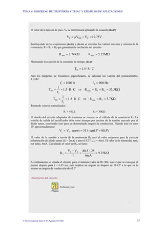 TEMA 6: GOBIERNO DE TIRISTORES Y TRIAC Y EJEMPLOS DE APLICACIONES
© Universidad de Jaén; J. D. Aguilar; M. Olid 37
…
El valor de la tensión de pico, VP se determinará aplicando la ecuación [E6.17]
19.75V
V
V
V D
BB
P =
+
= µ
Sustituyendo en las expresiones [E6.15] y [E6.14] se calculan los valores máximo y mínimo de la
resistencia, R = R1 + R2 que garantizan la oscilación del circuito
Ω
= 2.74K
Rmín Ω
= 5.25M
Rmáx
Planteando la ecuación de la constante de tiempo, [E6.20
C
R
1.5
TD ⋅
⋅
=
Para los márgenes de frecuencia especificados, se calculan los valores del potenciómetro,
R1+R2
Hz
900
f
Hz
100
f 2
1 =
=
Ω
=
+
=
⇒
⋅
⋅
=
= 33.3K
R
R
R
C
R
1.5
f
1
T 2
1
máx
1
D1
Ω
=
=
⇒
⋅
⋅
=
= 3.7K
R
R
C
R
1.5
f
1
T 1
mín
2
D2
Tomando valores normalizados
R1 = 4KΩ; R2 = 30KΩ
El diseño del circuito adaptador de tensiones se resume en el cálculo de la resistencia R3. La
tensión de salida del rectificador debe estar siempre por encima de la tensión marcada por el
diodo zener, ocurriendo esto para un determinado ángulo de conducción. Fijando éste en unos
15º aproximadamente
80.5V
sen15º
311
senwt
V
V 0
e =
⋅
=
⋅
=
El valor de la tensión a través de la resistencia R3 será el valor necesario para la correcta
polarización del diodo zener (IZ = 2mA) y para el UJT IUJT = 4mA. El valor de la intensidad será,
por tanto, 6mA. Calculando el valor de R3, se tiene:
Ω
=
−
=
−
= 9.25K
6mA
25
80.5
I
V
V
R Z
0
3
A continuación se simula el circuito para el máximo valor de R1+R2, con el que se consigue el
primer disparo para t = 6.35 ms, esto implica un ángulo de disparo de 114.3º o lo que es lo
mismo un ángulo de conducción de 65.7º
Descripción del circuito:
Problema6_6.cir
…
 