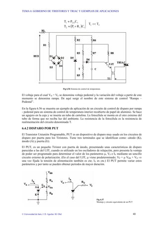 TEMA 6: GOBIERNO DE TIRISTORES Y TRIAC Y EJEMPLOS DE APLICACIONES
© Universidad de Jaén; J. D. Aguilar; M. Olid 40
( ) 2
1
1
1
1
2
1
A
2
1
T
T
C
R
P
T
C
P
T
<<
+
≈
≈
Fig 6.56 Sistema de control de temperatura.
El voltaje para el cual VD = VE se denomina voltaje pedestal y la variación del voltaje a partir de este
momento se denomina rampa. De aquí surge el nombre de este sistema de control “Rampa –
Pedestal”.
En la figura 6.56 se muestra un ejemplo de aplicación de un circuito de control de disparo por rampa
- pedestal para un sistema de control de temperatura interior recubierto de papel de aluminio. Se hace
un agujero en la caja y se inserta un tubo de cartulina. La fotocélula se monta en el otro extremo del
tubo de forma que no reciba luz del ambiente. La resistencia de la fotocélula es la resistencia de
realimentación del circuito denominada T.
6.4.2 DISPARO POR PUT
El Transistor Uniunión Programable, PUT es un dispositivo de disparo muy usado en los circuitos de
disparo por puerta para los Tiristores. Tiene tres terminales que se identifican como: cátodo (K),
ánodo (A) y puerta (G).
El PUT, es un pequeño Tiristor con puerta de ánodo, presentando unas características de disparo
parecidas a las del UJT, cuando es utilizado en los osciladores de relajación, pero presenta la ventaja
de poder ser programado para determinar el valor de los parámetros µ, VP e IV mediante un sencillo
circuito externo de polarización. (En el caso del UJT, µ viene predeterminado; VP = µ VBB + VD ⇒
una vez fijada la tensión de alimentación también es cte; IV es cte.) El PUT permite variar estos
parámetros y por tanto se pueden obtener periodos de mayor duración.
Fig 6.57
Montaje y circuito equivalente de un PUT
 