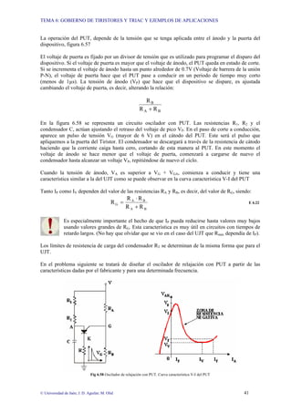 TEMA 6: GOBIERNO DE TIRISTORES Y TRIAC Y EJEMPLOS DE APLICACIONES
© Universidad de Jaén; J. D. Aguilar; M. Olid 41
La operación del PUT, depende de la tensión que se tenga aplicada entre el ánodo y la puerta del
dispositivo, figura 6.57
El voltaje de puerta es fijado por un divisor de tensión que es utilizado para programar el disparo del
dispositivo. Si el voltaje de puerta es mayor que el voltaje de ánodo, el PUT queda en estado de corte.
Si se incrementa el voltaje de ánodo hasta un punto alrededor de 0.7V (Voltaje de barrera de la unión
P-N), el voltaje de puerta hace que el PUT pase a conducir en un periodo de tiempo muy corto
(menos de 1µs). La tensión de ánodo (VP) que hace que el dispositivo se dispare, es ajustada
cambiando el voltaje de puerta, es decir, alterando la relación:
B
A
B
R
R
R
+
En la figura 6.58 se representa un circuito oscilador con PUT. Las resistencias R1, R2 y el
condensador C, actúan ajustando el retraso del voltaje de pico VP. En el paso de corte a conducción,
aparece un pulso de tensión VG (mayor de 6 V) en el cátodo del PUT. Este será el pulso que
apliquemos a la puerta del Tiristor. El condensador se descargará a través de la resistencia de cátodo
haciendo que la corriente caiga hasta cero, cortando de esta manera al PUT. En este momento el
voltaje de ánodo se hace menor que el voltaje de puerta, comenzará a cargarse de nuevo el
condensador hasta alcanzar un voltaje VP, repitiéndose de nuevo el ciclo.
Cuando la tensión de ánodo, VA es superior a VG + VGA, comienza a conducir y tiene una
característica similar a la del UJT como se puede observar en la curva característica V-I del PUT
Tanto IP como IV dependen del valor de las resistencias RA y RB, es decir, del valor de RG, siendo:
B
A
B
A
G
R
R
R
R
R
+
⋅
= E 6.22
Es especialmente importante el hecho de que IP pueda reducirse hasta valores muy bajos
usando valores grandes de RG. Esta característica es muy útil en circuitos con tiempos de
retardo largos. (No hay que olvidar que se vio en el caso del UJT que Rmáx dependía de IP).
Los límites de resistencia de carga del condensador RT se determinan de la misma forma que para el
UJT.
En el problema siguiente se tratará de diseñar el oscilador de relajación con PUT a partir de las
características dadas por el fabricante y para una determinada frecuencia.
Fig 6.58 Oscilador de relajación con PUT. Curva característica V-I del PUT
 
