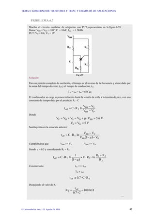 TEMA 6: GOBIERNO DE TIRISTORES Y TRIAC Y EJEMPLOS DE APLICACIONES
© Universidad de Jaén; J. D. Aguilar; M. Olid 42
PROBLEMA 6.7
Diseñar el circuito oscilador de relajación con PUT, representado en la figura 6.59.
Datos: VBB = VCC = 10V; C = 10nF; fosc. = 1.5KHz
PUT: VD = 0.6; VV = 1V
Fig 6.59
Solución:
Para un periodo completo de oscilación, el tiempo es el inverso de la frecuencia y viene dado por
la suma del tiempo de corte, toff y el tiempo de conducción, ton
TD = toff + ton = 666 µs
El condensador se carga exponencialmente desde la tensión de valle a la tensión de pico, con una
constante de tiempo dada por el producto RT ⋅ C
P
BB
V
BB
T
off
V
V
V
V
ln
R
C
t
−
−
⋅
=
Donde
V
6
.
5
V
V
V
V
V BB
D
S
D
P =
⋅
µ
+
=
+
=
V
5
V
V G
S =
=
Sustituyendo en la ecuación anterior:
( ) D
BB
V
BB
T
off
V
1
V
V
V
ln
R
C
t
−
µ
−
−
⋅
=
Cumpliéndose que VBB >> VV VBB >> VD
Siendo µ = 0.5 y considerando R1 = R2
( ) 2
2
1
T
T
off
R
R
R
ln
R
C
1
1
ln
R
C
t
+
⋅
⋅
≈
µ
−
⋅
=
Considerando ton <<< toff
TD ≈ toff.
T
off R
C
0.7
t ⋅
⋅
≅
Despejando el valor de RT
Ω
=
⋅
= K
0
10
C
0.7
t
R off
T
…
 