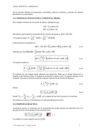 TEMA1: POTENCIA Y ARMÓNICOS
© Universidad de Jaén. J. D. Aguilar; M. Olid 3
En los circuitos lineales con generadores sinusoidales, todas las corrientes y tensiones de régimen
permanente son sinusoidales.
1.3.1 POTENCIA INSTANTÁNEA Y POTENCIA MEDIA
Para cualquier elemento de un circuito de alterna, supongamos que:
( ) ( )
( ) ( )
φ
ωt
cos
I
t
i
θ
ωt
cos
V
t
v
m
m
+
=
+
=
Recordemos que la potencia instantánea de los circuitos de alterna es ( ) ( ) ( )
t
i
t
v
t
p ⋅
=
Y la potencia media: ( ) ( ) ( )
∫
∫
+
+
=
=
T
t
t
T
t
t
0
0
0
0
dt
t
i
t
v
T
1
dt
t
p
T
1
P
Luego la potencia instantánea es:
( ) ( ) ( ) ( )
[ ] ( )
[ ]
φ
ωt
cos
I
θ
ωt
cos
V
t
i
t
v
t
p m
m +
⋅
+
=
⋅
= E 1.10
Sabiendo que ( )( ) ( ) ( )
[ ]
B
A
cos
B
A
cos
2
1
cosB
cosA −
+
+
=
( ) ( ) ( )
[ ]
φ
θ
cos
φ
θ
ωt
2
cos
2
I
V
t
p m
m
−
+
+
+
⎟
⎠
⎞
⎜
⎝
⎛
= E 1.11
Y la potencia media es:
( ) ( ) ( )
[ ]
∫
∫ −
+
+
+
⎟
⎠
⎞
⎜
⎝
⎛
=
=
T
0
m
m
T
0
dt
φ
θ
cos
φ
θ
ωt
2
cos
T
2
I
V
dt
t
p
T
1
P E 1.12
El resultado de esta integral puede obtenerse por deducción. Dado que el primer término de la
integral es una función coseno, la integral en un periodo es igual a cero y el segundo término es una
constante. Por tanto, la potencia media de cualquier elemento de un circuito de alterna es:
( )
φ
θ
cos
2
I
V
P m
m
−
⎟
⎠
⎞
⎜
⎝
⎛
= E 1.13
O bien
( )
φ
θ
cos
I
V
P rms
rms −
= E 1.14
Siendo
2
V
V m
rms = ,
2
I
I m
rms = y ( )
φ
θ
cos − el ángulo de fase entre la tensión y la corriente.
Su unidad es el vatio (w). Esta potencia es la denominada potencia activa.
1.3.2 POTENCIA REACTIVA
La potencia reactiva se caracteriza por la acumulación de energía durante una mitad del ciclo y la
devolución de la misma durante la otra mitad del ciclo.
( )
φ
θ
sen
I
V
Q rms
rms −
= [1_1]
La unidad es el voltio-amperio reactivo (VAR)
 