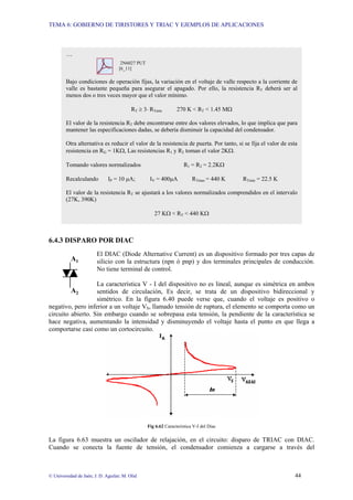 TEMA 6: GOBIERNO DE TIRISTORES Y TRIAC Y EJEMPLOS DE APLICACIONES
© Universidad de Jaén; J. D. Aguilar; M. Olid 44
6.4.3 DISPARO POR DIAC
El DIAC (Diode Alternative Current) es un dispositivo formado por tres capas de
silicio con la estructura (npn ó pnp) y dos terminales principales de conducción.
No tiene terminal de control.
La característica V - I del dispositivo no es lineal, aunque es simétrica en ambos
sentidos de circulación, Es decir, se trata de un dispositivo bidireccional y
simétrico. En la figura 6.40 puede verse que, cuando el voltaje es positivo o
negativo, pero inferior a un voltaje VS, llamado tensión de ruptura, el elemento se comporta como un
circuito abierto. Sin embargo cuando se sobrepasa esta tensión, la pendiente de la característica se
hace negativa, aumentando la intensidad y disminuyendo el voltaje hasta el punto en que llega a
comportarse casi como un cortocircuito.
Fig 6.62 Característica V-I del Diac
La figura 6.63 muestra un oscilador de relajación, en el circuito: disparo de TRIAC con DIAC.
Cuando se conecta la fuente de tensión, el condensador comienza a cargarse a través del
A2
A1
…
2N6027 PUT
[6_11]
Bajo condiciones de operación fijas, la variación en el voltaje de valle respecto a la corriente de
valle es bastante pequeña para asegurar el apagado. Por ello, la resistencia RT deberá ser al
menos dos o tres veces mayor que el valor mínimo.
RT ≥ 3⋅ RTmín 270 K < RT < 1.45 MΩ
El valor de la resistencia RT debe encontrarse entre dos valores elevados, lo que implica que para
mantener las especificaciones dadas, se debería disminuir la capacidad del condensador.
Otra alternativa es reducir el valor de la resistencia de puerta. Por tanto, si se fija el valor de esta
resistencia en RG = 1KΩ, Las resistencias R1 y R2 toman el valor 2KΩ.
Tomando valores normalizados R1 = R2 = 2.2KΩ
Recalculando IP = 10 µA; IV = 400µA RTmax = 440 K RTmin = 22.5 K
El valor de la resistencia RT se ajustará a los valores normalizados comprendidos en el intervalo
(27K, 390K)
27 KΩ < RT < 440 KΩ
 