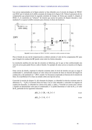 TEMA 6: GOBIERNO DE TIRISTORES Y TRIAC Y EJEMPLOS DE APLICACIONES
© Universidad de Jaén; J. D. Aguilar; M. Olid 46
Las curvas representadas en la figura anterior se han obtenido con el circuito de disparo de TRIAC
con DIAC por el método de la doble constante de tiempo de la figura 6.66. Nótese la presencia de los
componentes que proporcionan la segunda constante de tiempo, de forma que cuando C2 dispara al
DIAC, C3 le suministra un “refuerzo” de tensión que acerca los puntos de disparo deseado y real,
mediante P2 se ajusta la doble constante para eliminar el efecto de histéresis.
Fig 6.66 Circuito de disparo de TRIAC con DIAC, método de la doble constante de tiempo.
Para el diseño de una red de temporización se deberá calcular el valor de los componentes RC para
que el ángulo de conducción θC pueda variar entre los límites deseados.
La resolución analítica de este tipo de circuitos es laboriosa, por lo que se han confeccionado una
serie de curvas para poder llevar a cabo el diseño. Un ejemplo de estas curvas se muestra en la figura
6.67
Estas curvas de diseño, expresan la relación existente entre el nivel de tensión con que se carga el
condensador C, normalizada respecto al valor eficaz de la tensión de línea en función del ángulo de
conducción y del parámetro φ = 2RCf, siendo f la frecuencia (expresada en hercios) de la tensión de
línea. En el problema 6.8 se hace un estudio sobre este tipo de curvas.
Conocida la tensión de disparo VP del elemento de disparo, se obtendrá la relación existente entre la
diferencia VP – Vq(0) y la tensión eficaz de línea. Con el valor obtenido y conocidos los ángulos de
conducción deseados, se obtendrá los valores de φ, φ(θC1) y φ(θC2). Teniendo en cuenta estos valores
y fijando un determinado valor para el condensador, C se podrá determinar el valor de R1 y el valor
de R2, partiendo de las siguientes relaciones:
( ) ( ) f
C
R
R
2 2
1
1 ⋅
⋅
+
⋅
=
C
θ
φ E 6.23
( ) f
C
R
2 1
2 ⋅
⋅
⋅
=
C
θ
φ E 6.24
 