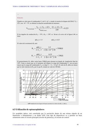 TEMA 6: GOBIERNO DE TIRISTORES Y TRIAC Y EJEMPLOS DE APLICACIONES
© Universidad de Jaén; J. D. Aguilar; M. Olid 48
6.5 Utilización de optoacopladores
Un acoplador óptico, está constituido por la asociación dentro de una misma cápsula de un
fototiristor o fototransistor y un diodo LED. Este tipo de dispositivos va a permitir un buen
aislamiento entre el circuito principal (circuito de potencia) y el circuito de control.
…
Solución:
Fijando un valor para el condensador C2 de 0.1 µF, y siendo la tensión de disparo del DIAC VS =
32V, con ∆V = 5V, se obtiene la relación normalizada de tensiones:
223
.
0
220
)
5
32
(
32
V
)
V
V
(
V
V
)
Linea
(
RMS
P
P
a
Normalizad =
+
−
−
=
∆
+
−
−
=
Si los ángulos de conducción θC1 = 30º y θC2 = 150º, se llevan a la curva de la figura 6.46, se
tiene:
φ(θC1) ≈ 3.5 φ(θC2) ≈ 0.25
El valor de la resistencia R2 será
( ) Ω
=
⋅
⋅
⋅
=
⋅
⋅
= −
K
350
50
10
1
.
0
2
5
.
3
f
C
2
)
(
R 6
2
C1
2
θ
φ
( ) Ω
=
⋅
⋅
⋅
=
⋅
⋅
= −
K
25
50
10
1
.
0
2
25
.
0
f
C
2
)
(
R 6
2
C2
2
θ
φ
El potenciómetro R2, debe variar hasta 350KΩ para alcanzar un ángulo de Ampliación final de
150º. Como se desea que en el momento del disparo la carga del condensador C1 sea un poco
mayor que la carga del condensador C2, se elige C1 = C2 = 0.1µF. El valor de R1 debe ser menor
que la valor máximo de R2, por lo que R1 tomará un valor de 100 KΩ.
6.69 Ampliación de la figura 6.46 para encontrar los valores de φ(θC1) y φ(θC2)
 