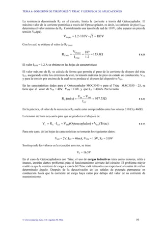 TEMA 6: GOBIERNO DE TIRISTORES Y TRIAC Y EJEMPLOS DE APLICACIONES
© Universidad de Jaén; J. D. Aguilar; M. Olid 50
La resistencia denominada RC en el circuito, limita la corriente a través del Optoacoplador. El
máximo valor de la corriente permitida a través del Optoacoplador, es decir, la corriente de pico ITSM,
determina el valor mínimo de RC. Considerando una tensión de red de 110V, cabe esperar un pico de
tensión VIN(pk).
187V
2
110V
1.2
VIN(pk) =
⋅
⋅
=
Con lo cual, se obtiene el valor de RC (min)
Ω
=
=
= 8
.
155
1.2
187
I
V
R
TSM
IN(pk)
Cmín E 6.25
El valor ITSM = 1.2 A se obtiene en las hojas de características
El valor máximo de RC se calcula de forma que permita el paso de la corriente de disparo del triac
IGT, asegurando entre los extremos de este, la tensión máxima de pico en estado de conducción, VTM
y para la tensión por encima de la cual no se produce el disparo del dispositivo VIH.
En las características dadas para el Optoacoplador MOC3040 y para el Triac MAC3030 - 25, se
tiene que el valor de VIH = 40V, VTM = 1.8V y que IGT = 40mA. Por lo tanto:
Ω
=
−
= 75
.
957
I
V
V
(máx)
R
GT
TM
IH
C E 6.26
En la práctica, el valor de la resistencia RC suele estar comprendido entre los valores 310 Ω y 460Ω.
La tensión de línea necesaria para que se produzca el disparo es:
(Triac)
V
ador)
(Optoacopl
V
I
R
V GT
TM
GT
C
L +
+
⋅
= E 6 27
Para este caso, de las hojas de características se tomarán los siguientes datos:
VGT = 2V, IGT = 40mA, VTM = 1.8V, RC = 310V
Sustituyendo los valores en la ecuación anterior, se tiene
VL = 16.5V
En el caso de Optoacopladores con Triac, el uso de cargas inductivas tales como motores, relés e
imanes, crearán ciertos problemas para el funcionamiento correcto del circuito. El problema mayor
reside en que la corriente de carga a través del Triac está retrasada con respecto a la tensión de red un
determinado ángulo. Después de la desactivación de las señales de potencia permanece en
conducción hasta que la corriente de carga haya caído por debajo del valor de su corriente de
mantenimiento.
 