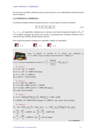 TEMA1: POTENCIA Y ARMÓNICOS
© Universidad de Jaén. J. D. Aguilar; M. Olid 4
Por convenio, las bobinas absorben potencia reactiva positiva y los condensadores absorben potencia
reactiva negativa.
1.3.3 POTENCIA COMPLEJA
La potencia compleja combina las potencias activa y reactiva para los circuitos de alterna:
( )( )*
I
V
jQ
P
S rms
rms
=
+
= E 1.15
rms
V y rms
I son magnitudes complejas que se expresan como fasores (magnitud y ángulo) y ( )*
rms
I
es el complejo conjugado de un fasor de corriente, lo que proporciona resultados coherentes con el
convenio de que la bobina absorbe potencia reactiva.
Esta ecuación de potencia compleja no es aplicable a señales no sinusoidales.
[1_2] [1_3] [1_4]
Trazar el triángulo de potencias de un circuito cuya impedancia es
Ω
4
j
3
z +
= y al que se le aplica un fasor de tensión V =100|30º volt.
Solución: El fasor de intensidad de corriente es A
23,1
20
53,1
5
30
100
z
V
I °
−
=
°
°
=
=
™ Método 1:
W
1200
3
20
R
I
P 2
2
=
⋅
=
⋅
=
retraso
VAR
0
160
4
20
x
I
Q 2
2
=
⋅
=
⋅
=
VA
2000
5
20
z
I
S 2
2
=
⋅
=
⋅
=
retraso
en
0,6
53,1
cos
fp =
°
=
™ Método 2:
VA
2000
20
100
I
V
S =
⋅
=
⋅
=
W
1200
53,1
cos
2000
cosθ
I
V
P =
°
⋅
=
⋅
⋅
=
retraso
VAR
1600
53,1
sen
2000
senθ
I
V
Q =
°
⋅
=
⋅
⋅
=
retraso
en
0,6
cosθ
fp =
=
™ Método 3:
( ) ( ) 1600
j
1200
53,1
2000
23,1
20
30
100
*
I
V
S +
=
°
=
°
⋅
°
=
⋅
=
W
1200
P = ; retraso
en
VAR
1600
Q = ; VA
2000
S = ; retraso
en
0,6
cosθ
fp =
=
™ Método 4:
( ) °
−
=
⋅
°
−
=
⋅
= 23,1
60
3
23,1
20
I
R
VR ; ( ) ( ) °
−
=
°
⋅
°
−
= 66,9
80
90
4
23,1
20
VX
W
1200
3
60
R
V
P
2
2
R
=
=
= ; VAR
1600
4
80
X
V
Q
2
2
X
=
=
=
VA
2000
5
100
z
V
S
2
2
=
=
= ; retraso
en
0,6
S
P
fp =
=
[J. A. Edminister]
 